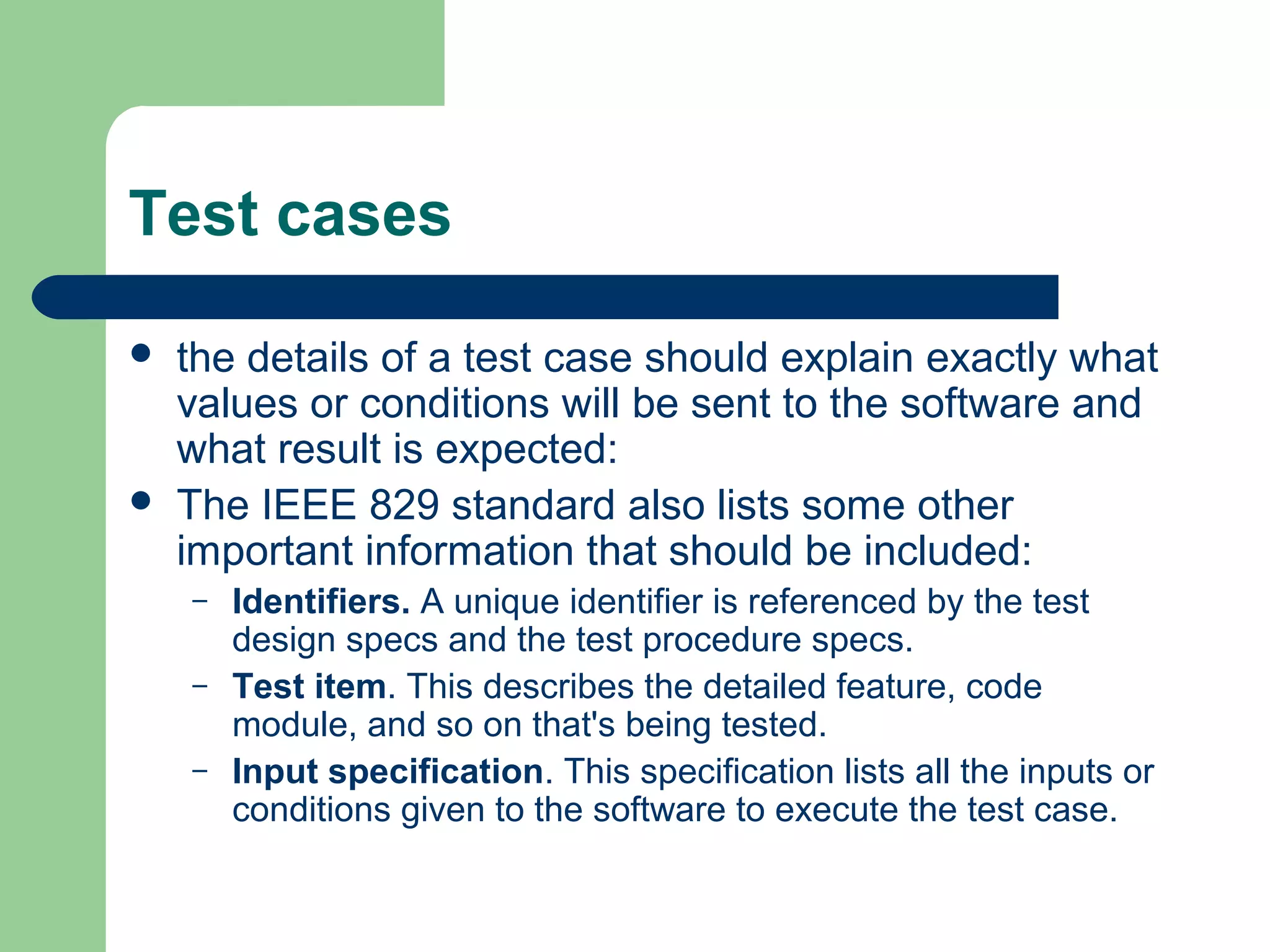 Test cases




the details of a test case should explain exactly what
values or conditions will be sent to the software and
what result is expected:
The IEEE 829 standard also lists some other
important information that should be included:
–
–
–

Identifiers. A unique identifier is referenced by the test
design specs and the test procedure specs.
Test item. This describes the detailed feature, code
module, and so on that's being tested.
Input specification. This specification lists all the inputs or
conditions given to the software to execute the test case.

 