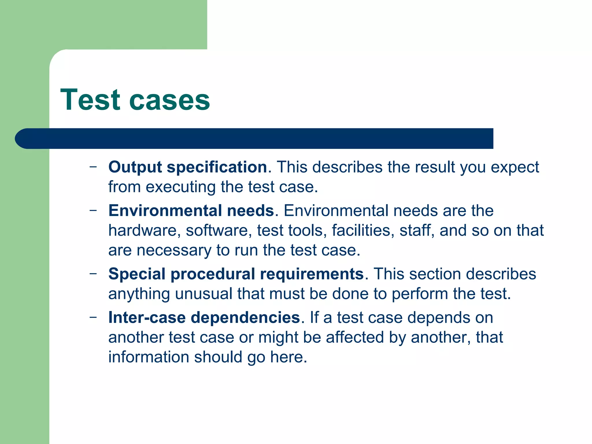 Test cases
–
–

–
–

Output specification. This describes the result you expect
from executing the test case.
Environmental needs. Environmental needs are the
hardware, software, test tools, facilities, staff, and so on that
are necessary to run the test case.
Special procedural requirements. This section describes
anything unusual that must be done to perform the test.
Inter-case dependencies. If a test case depends on
another test case or might be affected by another, that
information should go here.

 
