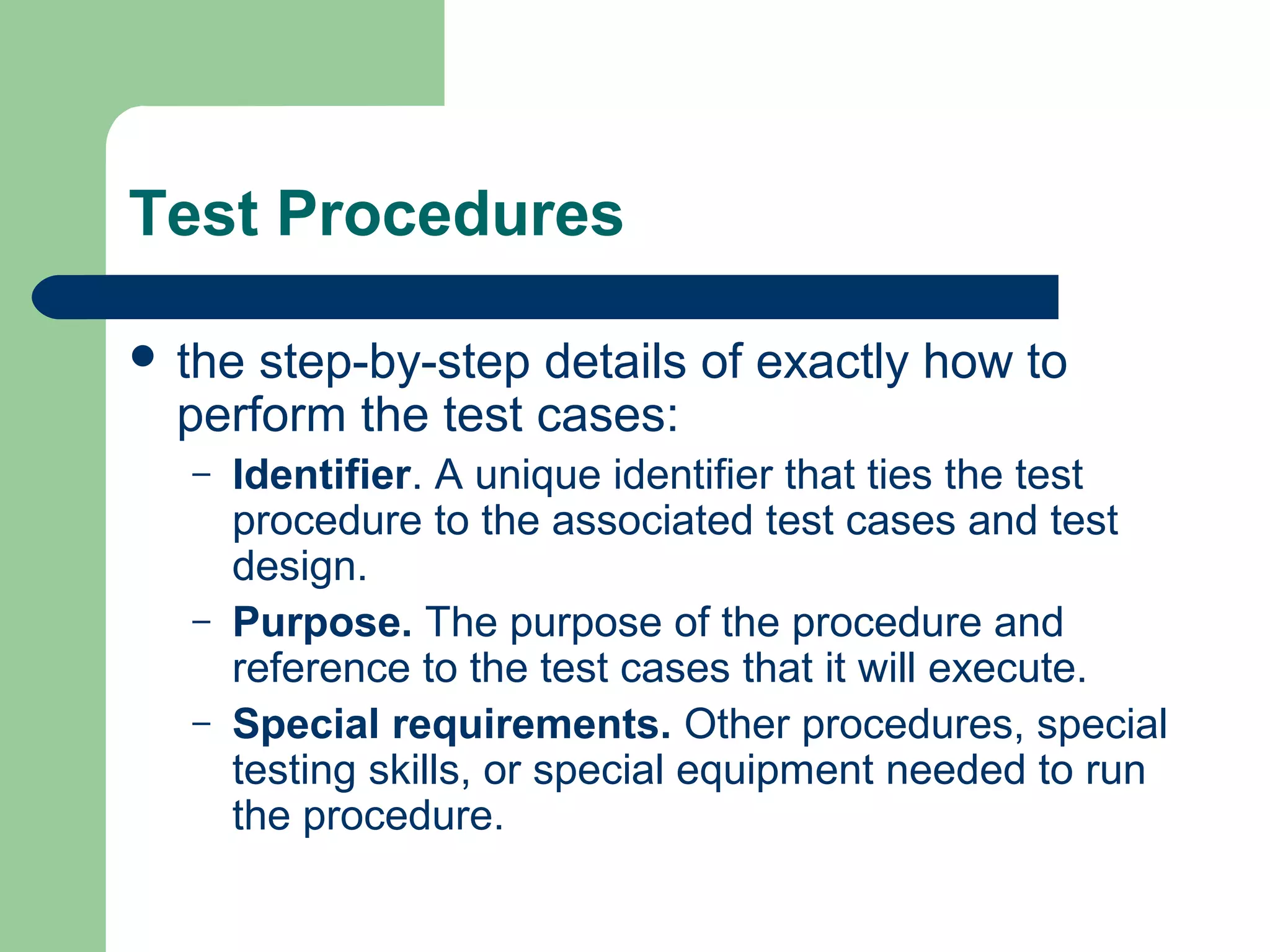 Test Procedures
 the

step-by-step details of exactly how to
perform the test cases:
–

–
–

Identifier. A unique identifier that ties the test
procedure to the associated test cases and test
design.
Purpose. The purpose of the procedure and
reference to the test cases that it will execute.
Special requirements. Other procedures, special
testing skills, or special equipment needed to run
the procedure.

 