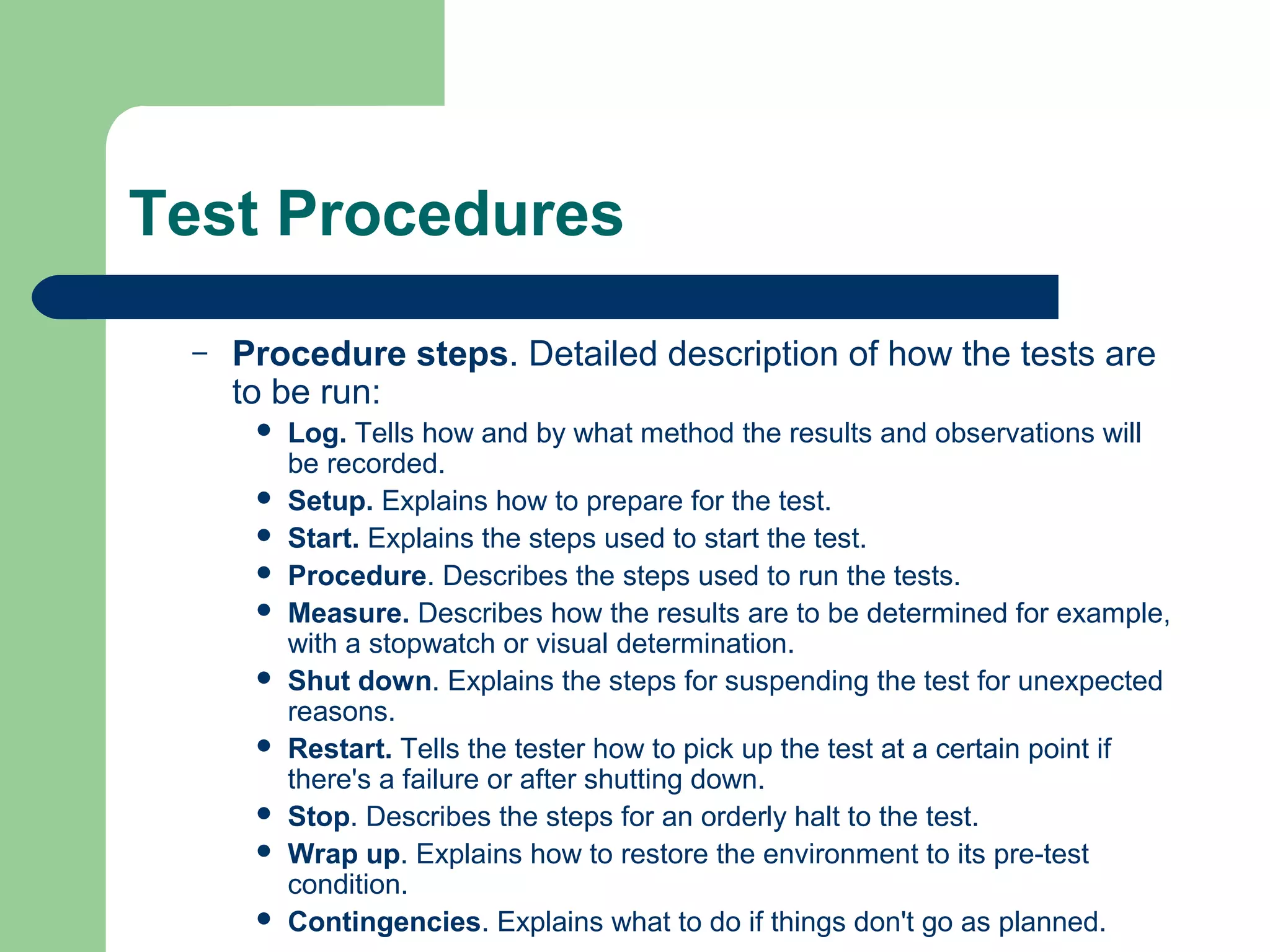 Test Procedures
–

Procedure steps. Detailed description of how the tests are
to be run:











Log. Tells how and by what method the results and observations will
be recorded.
Setup. Explains how to prepare for the test.
Start. Explains the steps used to start the test.
Procedure. Describes the steps used to run the tests.
Measure. Describes how the results are to be determined for example,
with a stopwatch or visual determination.
Shut down. Explains the steps for suspending the test for unexpected
reasons.
Restart. Tells the tester how to pick up the test at a certain point if
there's a failure or after shutting down.
Stop. Describes the steps for an orderly halt to the test.
Wrap up. Explains how to restore the environment to its pre-test
condition.
Contingencies. Explains what to do if things don't go as planned.

 