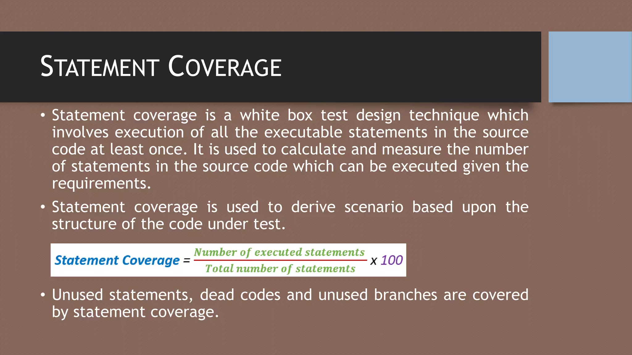 STATEMENT COVERAGE
• Statement coverage is a white box test design technique which
involves execution of all the executable statements in the source
code at least once. It is used to calculate and measure the number
of statements in the source code which can be executed given the
requirements.
• Statement coverage is used to derive scenario based upon the
structure of the code under test.
• Unused statements, dead codes and unused branches are covered
by statement coverage.
 