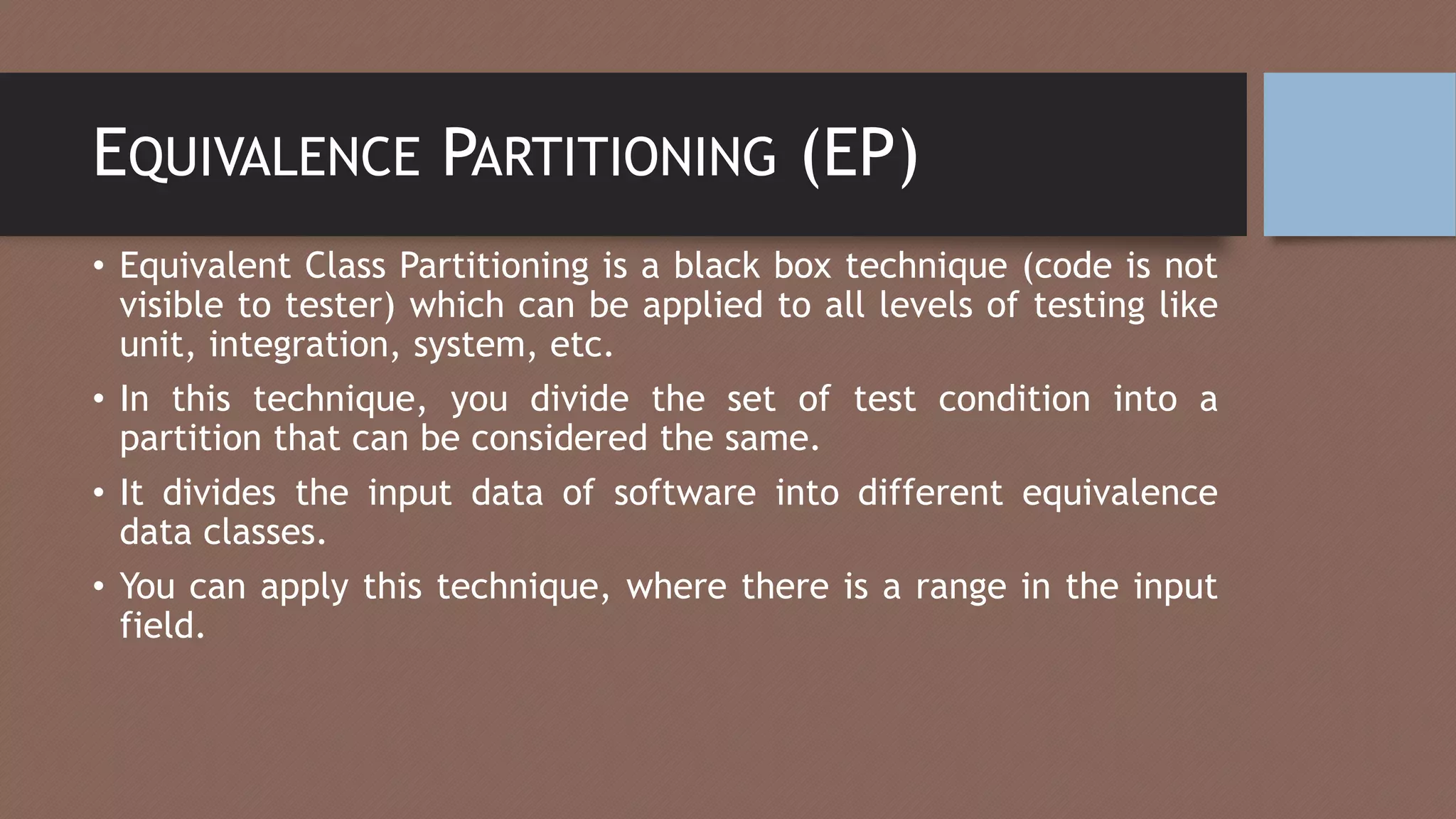 EQUIVALENCE PARTITIONING (EP)
• Equivalent Class Partitioning is a black box technique (code is not
visible to tester) which can be applied to all levels of testing like
unit, integration, system, etc.
• In this technique, you divide the set of test condition into a
partition that can be considered the same.
• It divides the input data of software into different equivalence
data classes.
• You can apply this technique, where there is a range in the input
field.
 