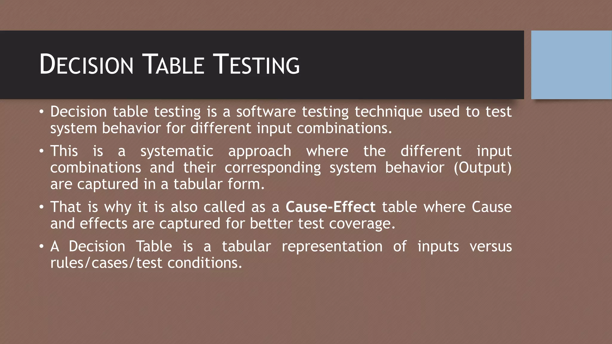 DECISION TABLE TESTING
• Decision table testing is a software testing technique used to test
system behavior for different input combinations.
• This is a systematic approach where the different input
combinations and their corresponding system behavior (Output)
are captured in a tabular form.
• That is why it is also called as a Cause-Effect table where Cause
and effects are captured for better test coverage.
• A Decision Table is a tabular representation of inputs versus
rules/cases/test conditions.
 