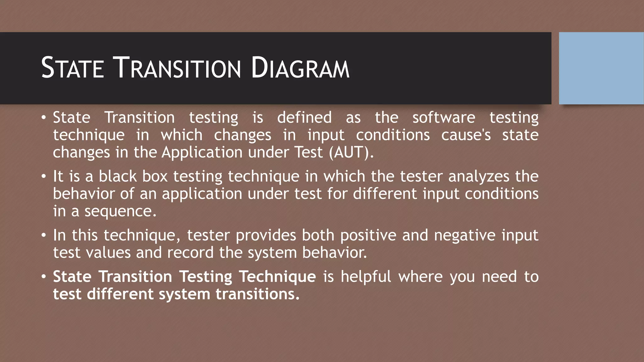 STATE TRANSITION DIAGRAM
• State Transition testing is defined as the software testing
technique in which changes in input conditions cause's state
changes in the Application under Test (AUT).
• It is a black box testing technique in which the tester analyzes the
behavior of an application under test for different input conditions
in a sequence.
• In this technique, tester provides both positive and negative input
test values and record the system behavior.
• State Transition Testing Technique is helpful where you need to
test different system transitions.
 