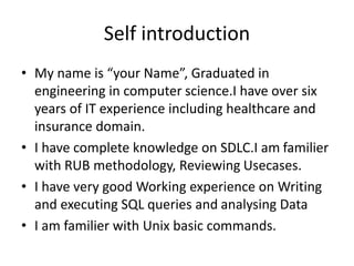 Self introduction
• My name is “your Name”, Graduated in
engineering in computer science.I have over six
years of IT experience including healthcare and
insurance domain.
• I have complete knowledge on SDLC.I am familier
with RUB methodology, Reviewing Usecases.
• I have very good Working experience on Writing
and executing SQL queries and analysing Data
• I am familier with Unix basic commands.
 