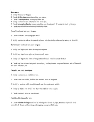 Answer​:-
1. Verify the color of the pen.
2. Check ​GUI testing​ means logo of the pen maker.
3. Check ​Usability testing​ means grip of the pen.
4. Verify whether the pen is ballpoint pen or ink pen.
5. Check ​Integration Testing​ means cap of the pen should easily fit beside the body of the pen.
6. Check pen should be continuously in writing mode.
Some Functional test cases for pen​:
1. Check whether it writes on paper or not.
2. Verify whether the ink on the paper is belongs with the similar color as what we see in the refill.
Performance and load test cases for pen​:
1. Verify how it performs when writing on wet paper.
2. Verify how it performs when writing on rough paper.
3. Verify how it performs when writing on hand because we occasionally do that
4. Check load test means when pen is pressed very hard against the tough surface then pen refill should
not come out of the pen.
Negative test cases about pen​:
1. Verify whether ink is available or not.
2. Check if ink is available, than the pen does not write on the paper.
3. Verify by bend the refill at multiple ends and then try to write with it.
4. Verify by dip the pen always into the water and then write it again.
5. Check whether it write on leaves or not.
Additional test cases for pen​:
1. Check ​usability testing​ means test by writing on a section of paper, Examine if you can write
smoothly. It should not be writing and stopping among (with) breaks.
 