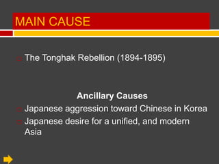 MAIN CAUSE

   The Tonghak Rebellion (1894-1895)



               Ancillary Causes
   Japanese aggression toward Chinese in Korea
   Japanese desire for a unified, and modern
    Asia
 