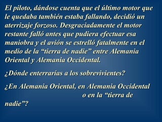 El piloto, dándose cuenta que el último motor queEl piloto, dándose cuenta que el último motor que
le quedaba también estaba fallando, decidió unle quedaba también estaba fallando, decidió un
aterrizaje forzoso. Desgraciadamente el motoraterrizaje forzoso. Desgraciadamente el motor
restante falló antes que pudiera efectuar esarestante falló antes que pudiera efectuar esa
maniobra y el avión se estrelló fatalmente en elmaniobra y el avión se estrelló fatalmente en el
medio de la “tierra de nadie” entre Alemaniamedio de la “tierra de nadie” entre Alemania
Oriental y Alemania Occidental.Oriental y Alemania Occidental.
¿Dónde enterrarías a los sobrevivientes?¿Dónde enterrarías a los sobrevivientes?
¿En Alemania Oriental, en Alemania Occidental¿En Alemania Oriental, en Alemania Occidental
o en la “tierra deo en la “tierra de
nadie”?nadie”?
 