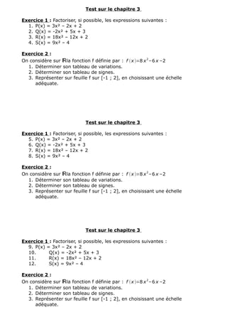 Test sur le chapitre 3
Exercice 1 : Factoriser, si possible, les expressions suivantes :
1. P(x) = 3x² – 2x + 2
2. Q(x) = -2x² + 5x + 3
3. R(x) = 18x² – 12x + 2
4. S(x) = 9x² – 4
Exercice 2 :
On considère sur ℝla fonction f définie par : f (x )=8 x2
–6 x –2
1. Déterminer son tableau de variations.
2. Déterminer son tableau de signes.
3. Représenter sur feuille f sur [-1 ; 2], en choisissant une échelle
adéquate.
Test sur le chapitre 3
Exercice 1 : Factoriser, si possible, les expressions suivantes :
5. P(x) = 3x² – 2x + 2
6. Q(x) = -2x² + 5x + 3
7. R(x) = 18x² – 12x + 2
8. S(x) = 9x² – 4
Exercice 2 :
On considère sur ℝla fonction f définie par : f (x )=8 x
2
–6 x –2
1. Déterminer son tableau de variations.
2. Déterminer son tableau de signes.
3. Représenter sur feuille f sur [-1 ; 2], en choisissant une échelle
adéquate.
Test sur le chapitre 3
Exercice 1 : Factoriser, si possible, les expressions suivantes :
9. P(x) = 3x² – 2x + 2
10. Q(x) = -2x² + 5x + 3
11. R(x) = 18x² – 12x + 2
12. S(x) = 9x² – 4
Exercice 2 :
On considère sur ℝla fonction f définie par : f (x )=8 x2
–6 x –2
1. Déterminer son tableau de variations.
2. Déterminer son tableau de signes.
3. Représenter sur feuille f sur [-1 ; 2], en choisissant une échelle
adéquate.
 