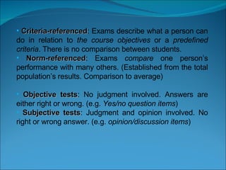 Criteria-referenced : Exams describe what a person can do in relation to  the course objectives  or a  predefined criteria . There is no comparison between students. Norm-referenced : Exams  compare  one person’s performance with many others. (Established from the total population’s results. Comparison to average) Objective tests : No judgment involved. Answers are either right or wrong. (e.g.  Yes/no question items ) Subjective tests : Judgment and opinion involved. No right or wrong answer. (e.g.  opinion/discussion items )   