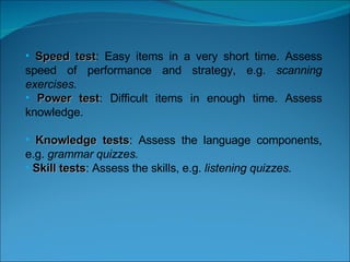   Speed test : Easy items in a very short time. Assess speed of performance and strategy, e.g.  scanning exercises. Power test : Difficult items in enough time. Assess knowledge.  Knowledge tests : Assess the language components, e.g.  grammar quizzes. Skill tests : Assess the skills, e.g.  listening quizzes.   