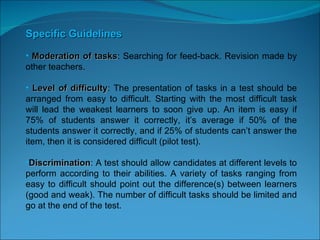 Specific Guidelines Moderation of tasks : Searching for feed-back. Revision made by other teachers. Level of difficulty : The presentation of tasks in a test should be arranged from easy to difficult. Starting with the most difficult task will lead the weakest learners to soon give up. An item is easy if 75% of students answer it correctly, it’s average if 50% of the students answer it correctly, and if 25% of students can’t answer the item, then it is considered difficult (pilot test).  Discrimination : A test should allow candidates at different levels to perform according to their abilities. A variety of tasks ranging from easy to difficult should point out the difference(s) between learners (good and weak). The number of difficult tasks should be limited and go at the end of the test. 