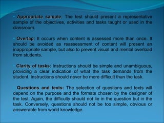 Appropriate sample : The test should present a representative sample of the objectives, activities and tasks taught or used in the classroom.  Overlap : It occurs when content is assessed more than once. It should be avoided as reassessment of content will present an inappropriate sample, but also to prevent visual and mental overload from students. Clarity of tasks : Instructions should be simple and unambiguous, providing a clear indication of what the task demands from the student. Instructions should never be more difficult than the task. Questions and texts:  The selection of questions and texts will depend on the purpose and the formats chosen by the designer of the test. Again, the difficulty should not lie in the question but in the task. Conversely, questions should not be too simple, obvious or answerable from world knowledge.  