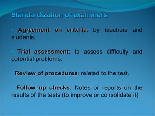 Standardization of examiners Agreement on criteria : by teachers and students. Trial assessment : to assess difficulty and potential problems. Review of procedures : related to the test. Follow up checks : Notes or reports on the results of the tests (to improve or consolidate it) 