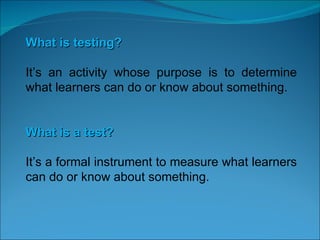 What is testing? It’s an activity whose purpose is to determine what learners can do or know about something. What is a test? It’s a formal instrument to measure what learners can do or know about something.   