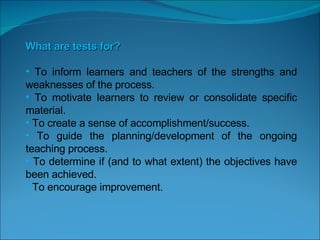 What are tests for? To inform learners and teachers of the strengths and weaknesses of the process. To motivate learners to review or consolidate specific material. To create a sense of accomplishment/success. To guide the planning/development of the ongoing teaching process. To determine if (and to what extent) the objectives have been achieved. To encourage improvement.   