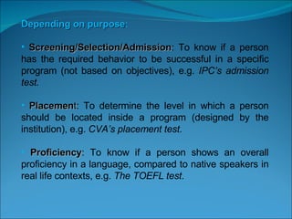 Depending on purpose :   Screening/Selection/Admission : To know if a person has the required behavior to be successful in a specific program (not based on objectives), e.g.  IPC’s admission test.  Placemen t : To determine the level in which a person should be located inside a program (designed by the institution), e.g.  CVA’s placement test. Proficiency : To know if a person shows an overall proficiency in a language, compared to native speakers in real life contexts, e.g.  The TOEFL test .   