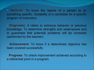   Aptitude : To know the talents of a person to do something specific. Suitability of a candidate for a specific program of instruction. Diagnostic : It refers to entrance behavior or previous knowledge. To determine strengths and weaknesses and to guarantee that potential problems will be corrected (performed by the teacher). Achievement : To know if a determined objective has been covered successfully.  Progress : To check improvement achieved according to a referential point in a program. 