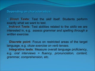   Depending on characteristics :   Direct Tests : Test the  skill  itself. Students perform exactly what we want to test.  Indirect Tests : Test abilities related to the  skills  we are interested in, e.g.  assess grammar and spelling through a written exercise . Discrete point : Focus on restricted areas of the target language, e.g.  cloze exercise on verb tenses . Integrative tests : Measure overall language proficiency, e.g.  oral interviews = fluency, pronunciation, content, grammar, comprehension, etc.         