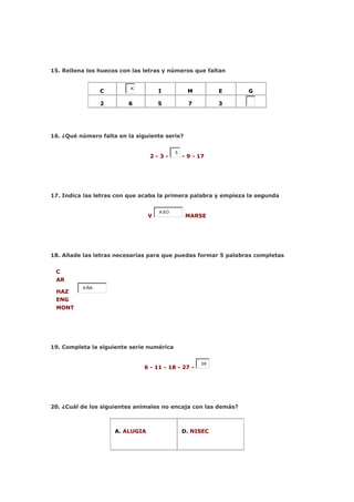 15. Rellena los huecos con las letras y números que faltan


                          K
                 C                   I            M        E    G

                 2       6           5            7        3




16. ¿Qué número falta en la siguiente serie?


                                            5
                                 2-3-           - 9 - 17




17. Indica las letras con que acaba la primera palabra y empieza la segunda


                                     A SO
                                 V               MARSE




18. Añade las letras necesarias para que puedas formar 5 palabras completas


 C
 AR
          A ÑA
 HAZ
 ENG
 MONT




19. Completa la siguiente serie numérica


                                                      38
                               6 - 11 - 18 - 27 -




20. ¿Cuál de los siguientes animales no encaja con las demás?



                     A. ALUGIA                  D. NISEC
 