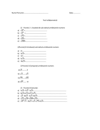 Nume Prenume:………………………………………………….. Data:……………..
Test la Matematică
(2 Puncte ) 1. Scoateți de sub radical următoarele numere:
a) √42 =………………………………………………
b) √27 =……………………………………………
c) √72 =…………………………………………….
d) √50 =……………………………………………...
e) √300=……………………………………………..
(2Puncte)2.Introduceți subradical următoarele numere:
a) 2=………………………………………………….
b) 3√2=……….…………………………………….
c) 12=………………………………………………..
d) 5√3=……………………………………………..
e) 10√5=…………………………………………..
(2 Puncte) 3.Comparați următoarele numere:
a)√4 ………. 2
b) -√3……..√3
c)√70…….√81
d)-√82…….- 8
(3 Puncte) 4.Calculați:
a) 5√2+ 7√2 - 3√2=……………………………………………………………………..
b) 8√2+2√5+2√2-2√5=……………………………………………………………….
c) √3- 10√5 - 6√3 +8√5=………………………………………………………………
d) √72 +√50-√200+√32=……………………………………………………………..
e) √82 ∗ 5 - 10√5 +√3-√75+2√5=………………………………………………...