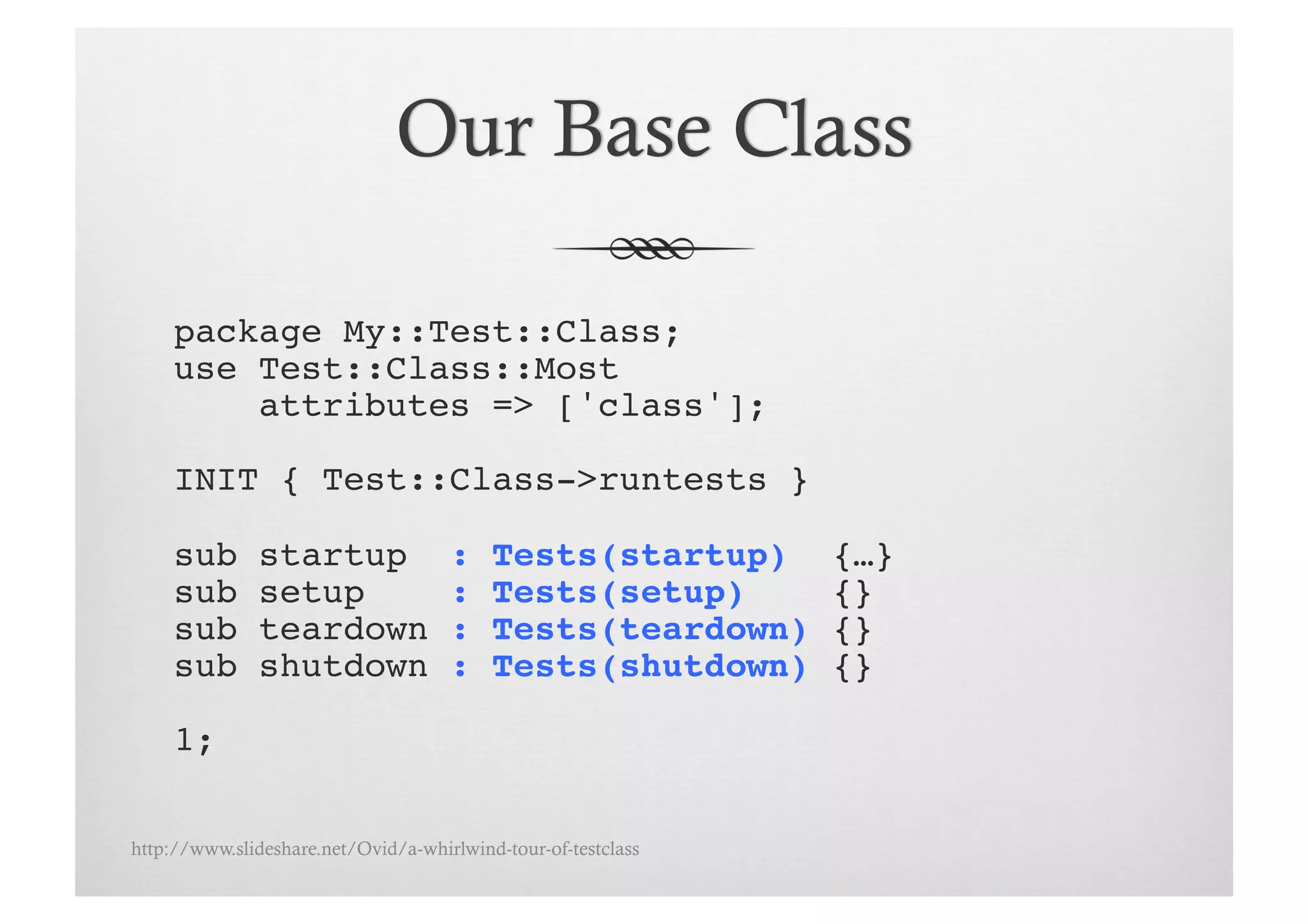 package My::Test::Class;!
     use Test::Class::Most !
         attributes => ['class'];!

     INIT { Test::Class->runtests }!

     sub       startup               :    Tests(startup)       {…}!
     sub       setup                 :    Tests(setup)         {}!
     sub       teardown              :    Tests(teardown)      {}!
     sub       shutdown              :    Tests(shutdown)      {}!

     1;!

http://www.slideshare.net/Ovid/a-whirlwind-tour-of-testclass
 