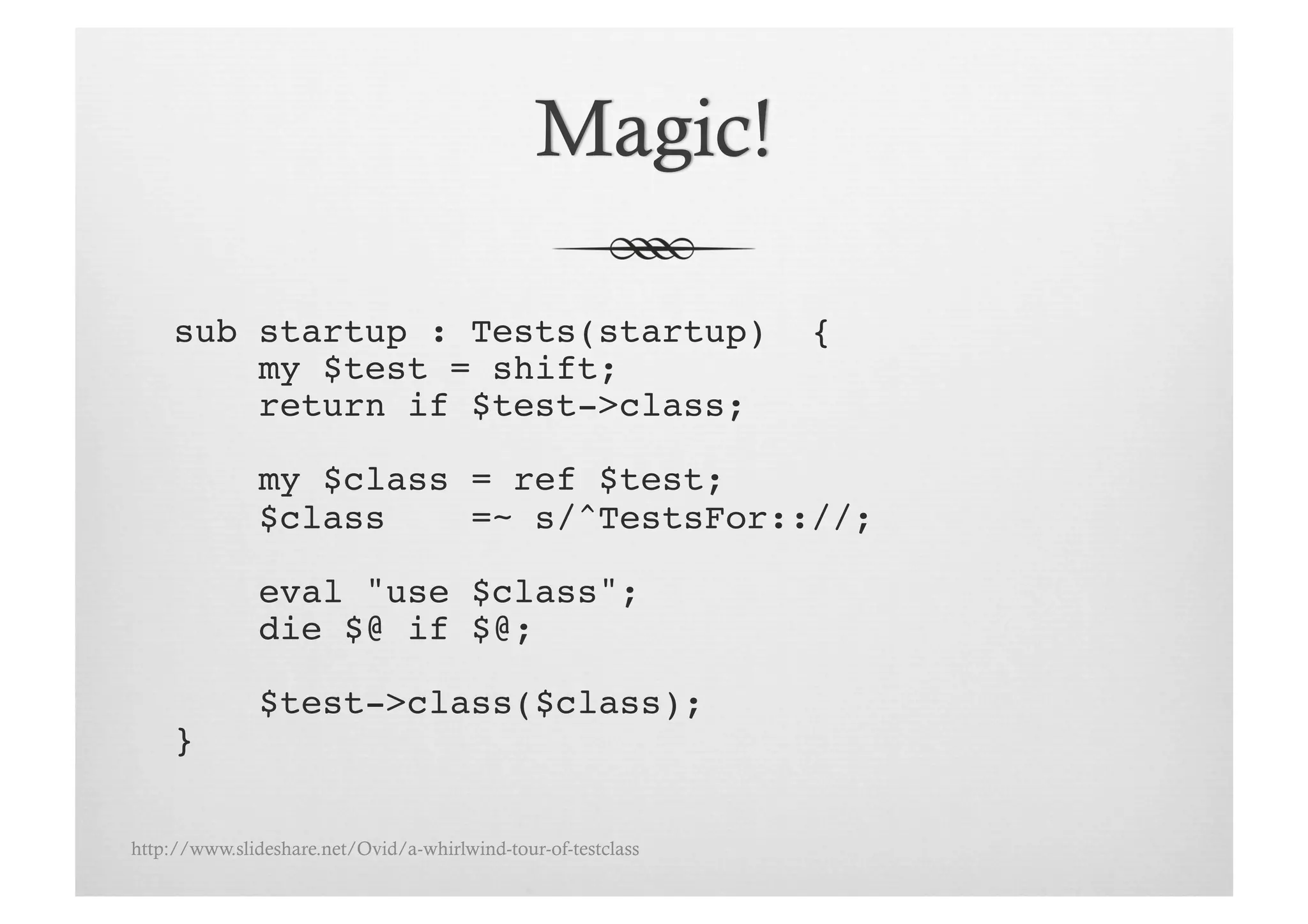 sub startup : Tests(startup)                              {!
         my $test = shift;!
         return if $test->class;!

               my $class = ref $test;!
               $class    =~ s/^TestsFor:://;!

               eval "use $class";!
               die $@ if $@;!

               $test->class($class);!
     }!

http://www.slideshare.net/Ovid/a-whirlwind-tour-of-testclass
 