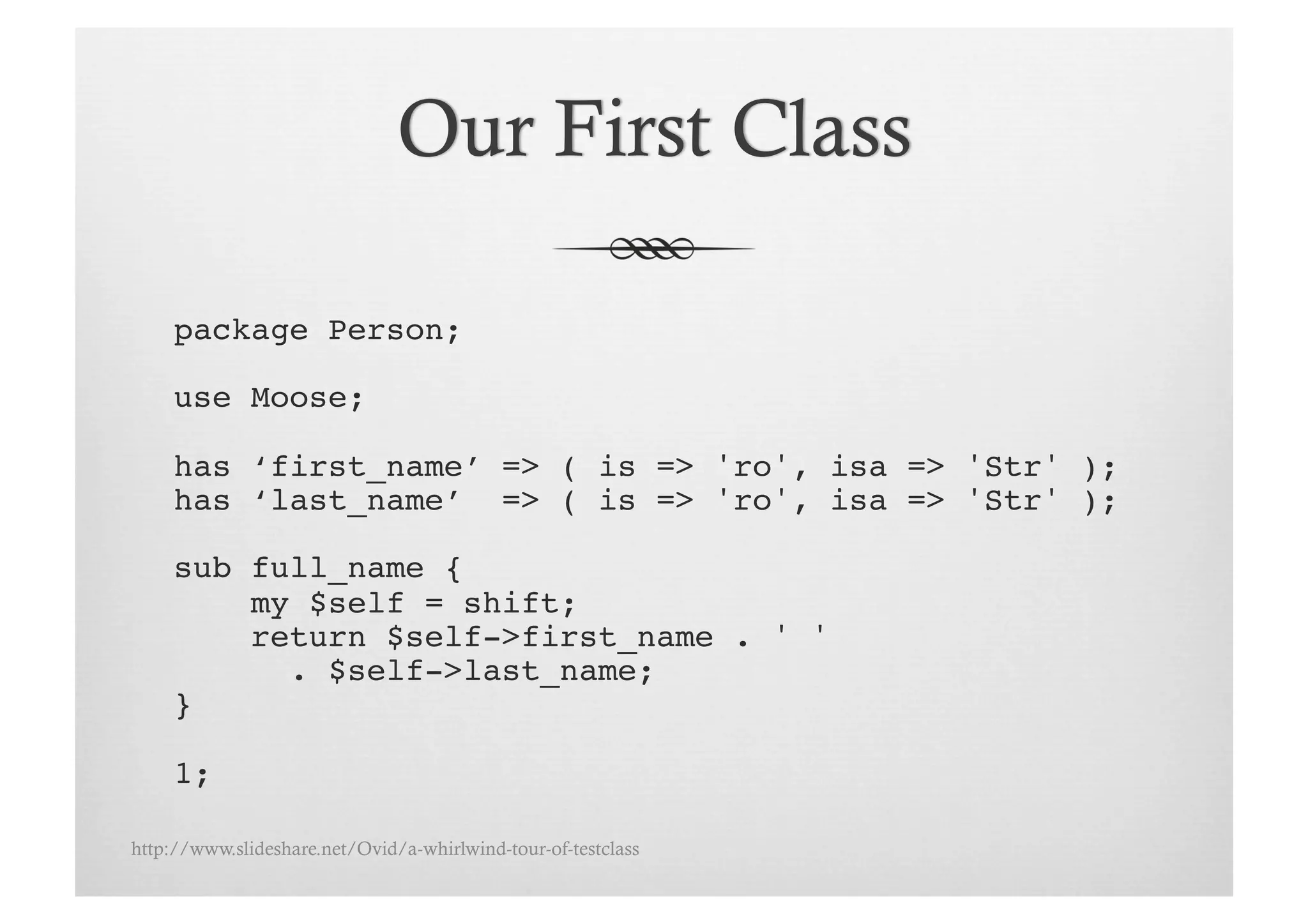 package Person;

     use Moose;!

     has ‘first_name’ => ( is => 'ro', isa => 'Str' );!
     has ‘last_name’ => ( is => 'ro', isa => 'Str' );!

     sub full_name {!
         my $self = shift;!
         return $self->first_name . ' ' !
           . $self->last_name;!
     }!

     1;!

http://www.slideshare.net/Ovid/a-whirlwind-tour-of-testclass
 