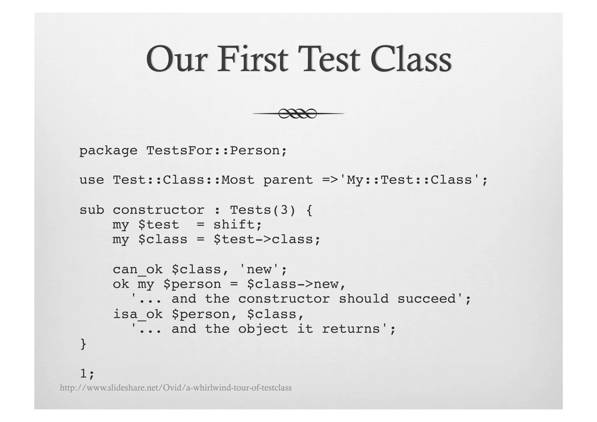 package TestsFor::Person;!

     use Test::Class::Most parent =>'My::Test::Class';!

     sub constructor : Tests(3) {!
         my $test = shift;!
         my $class = $test->class;!

             can_ok $class, 'new';
             ok my $person = $class->new, !
               '... and the constructor should succeed';!
             isa_ok $person, $class, !
               '... and the object it returns';!
     }!

     1;!
http://www.slideshare.net/Ovid/a-whirlwind-tour-of-testclass
 