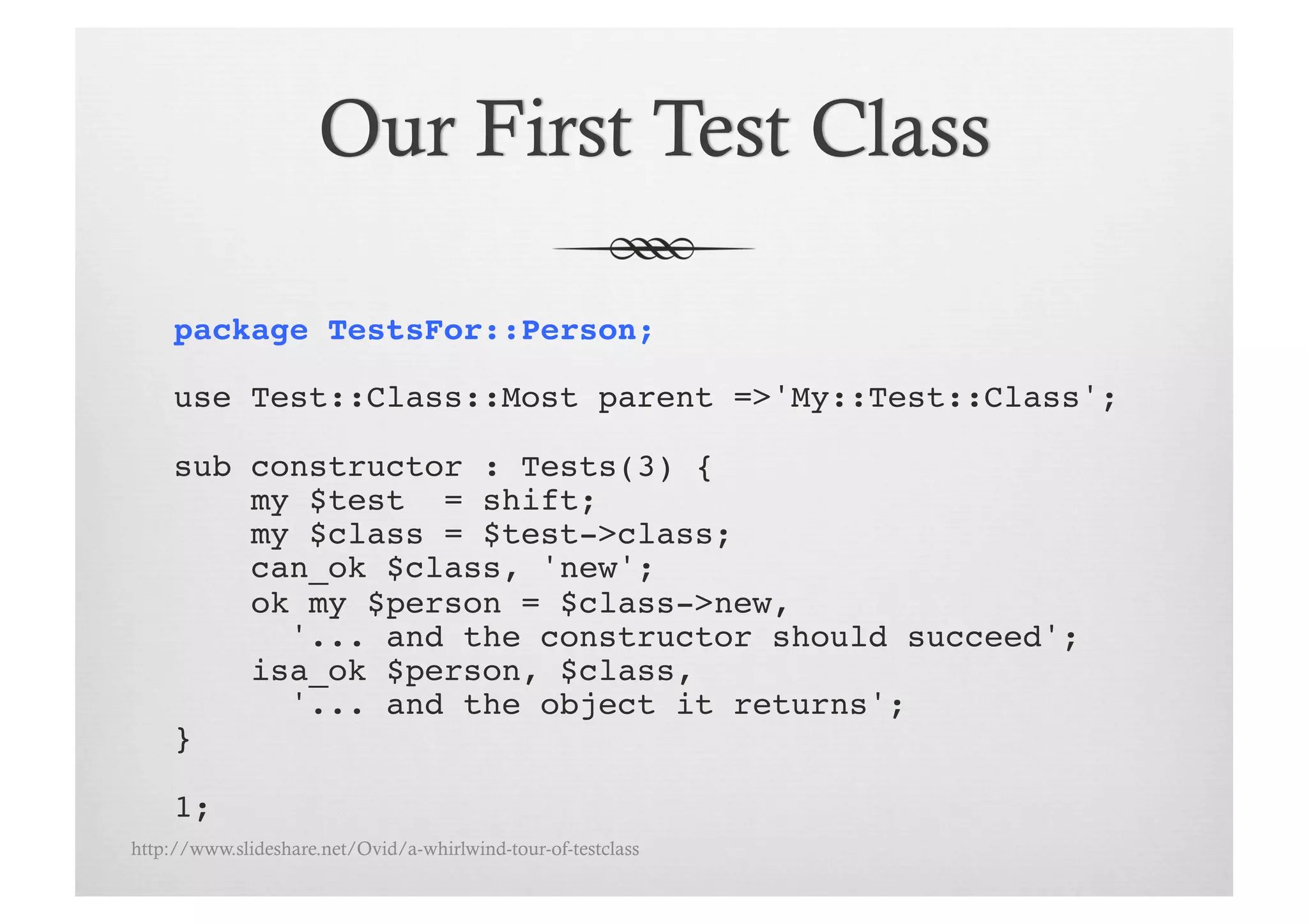 package TestsFor::Person;!

     use Test::Class::Most parent =>'My::Test::Class';!

     sub constructor : Tests(3) {!
         my $test = shift;!
         my $class = $test->class;!
         can_ok $class, 'new';
         ok my $person = $class->new, !
           '... and the constructor should succeed';!
         isa_ok $person, $class, !
           '... and the object it returns';!
     }!

     1;!
http://www.slideshare.net/Ovid/a-whirlwind-tour-of-testclass
 