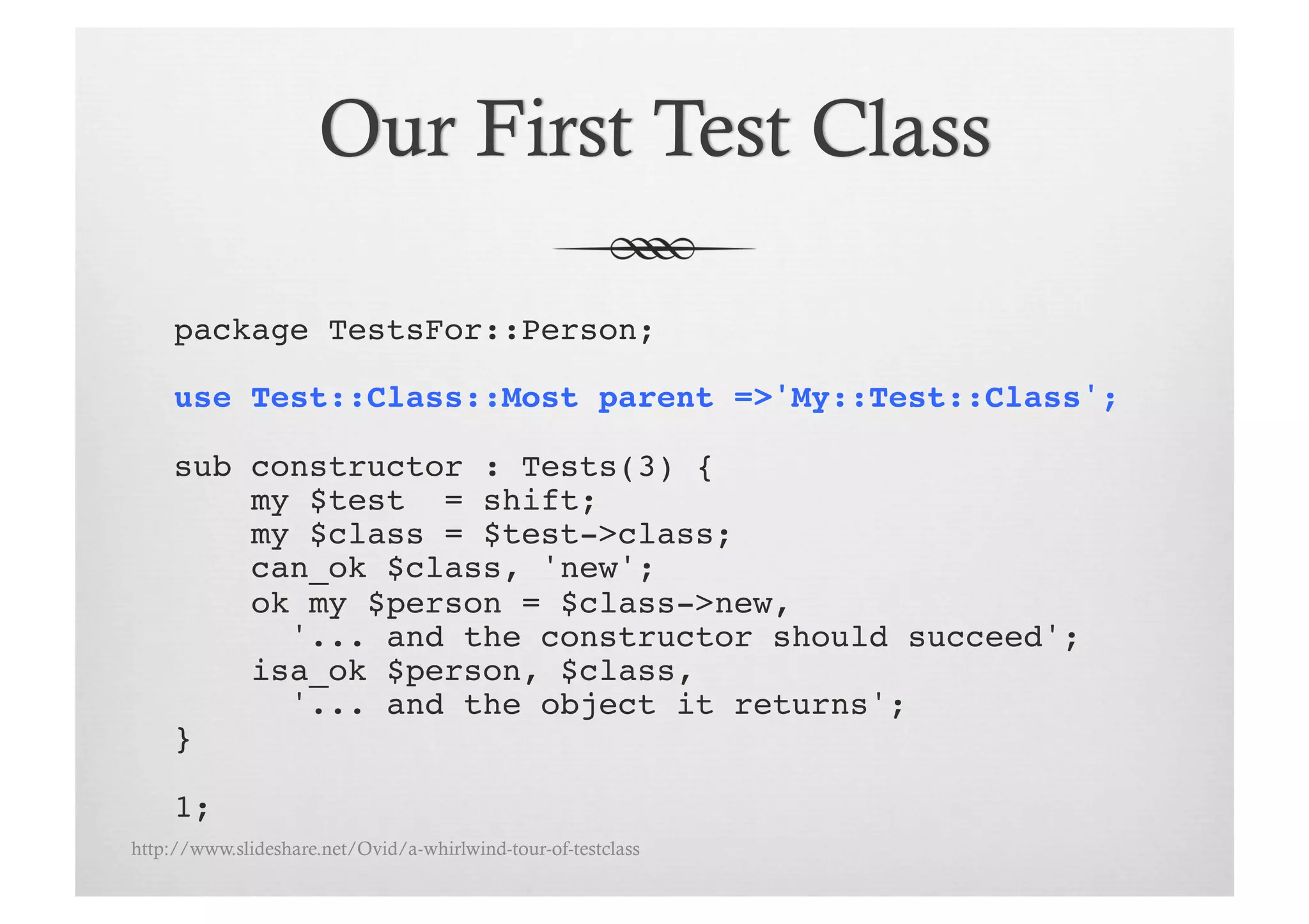 package TestsFor::Person;!

     use Test::Class::Most parent =>'My::Test::Class';!

     sub constructor : Tests(3) {!
         my $test = shift;!
         my $class = $test->class;!
         can_ok $class, 'new';
         ok my $person = $class->new, !
           '... and the constructor should succeed';!
         isa_ok $person, $class, !
           '... and the object it returns';!
     }!

     1;!
http://www.slideshare.net/Ovid/a-whirlwind-tour-of-testclass
 