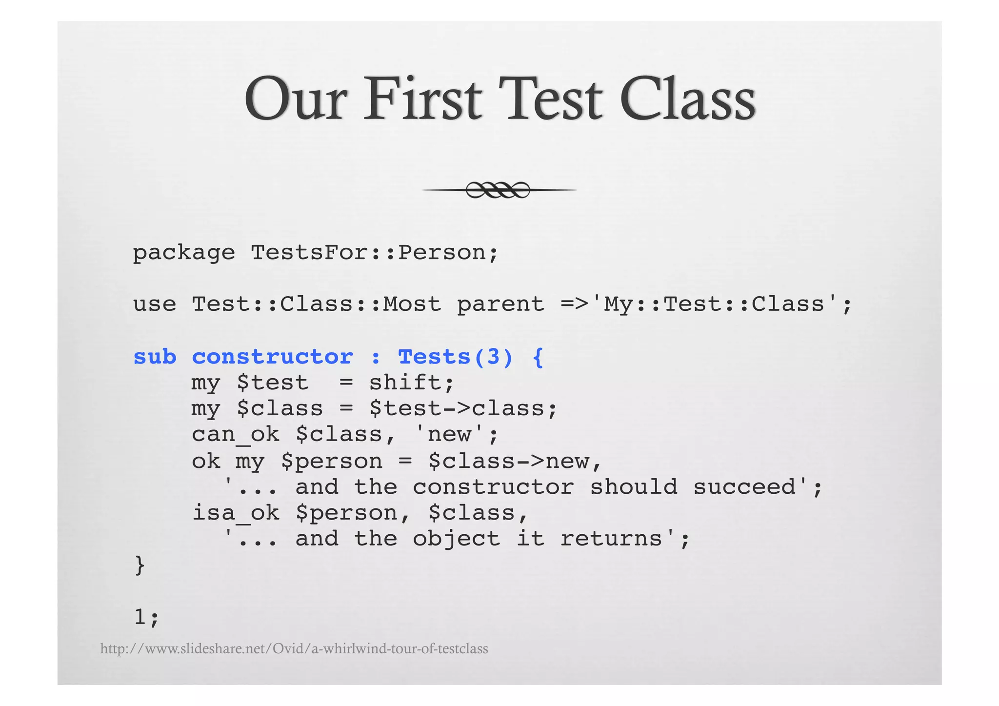 package TestsFor::Person;!

     use Test::Class::Most parent =>'My::Test::Class';!

     sub constructor : Tests(3) {!
         my $test = shift;!
         my $class = $test->class;!
         can_ok $class, 'new';
         ok my $person = $class->new, !
           '... and the constructor should succeed';!
         isa_ok $person, $class, !
           '... and the object it returns';!
     }!

     1;!
http://www.slideshare.net/Ovid/a-whirlwind-tour-of-testclass
 