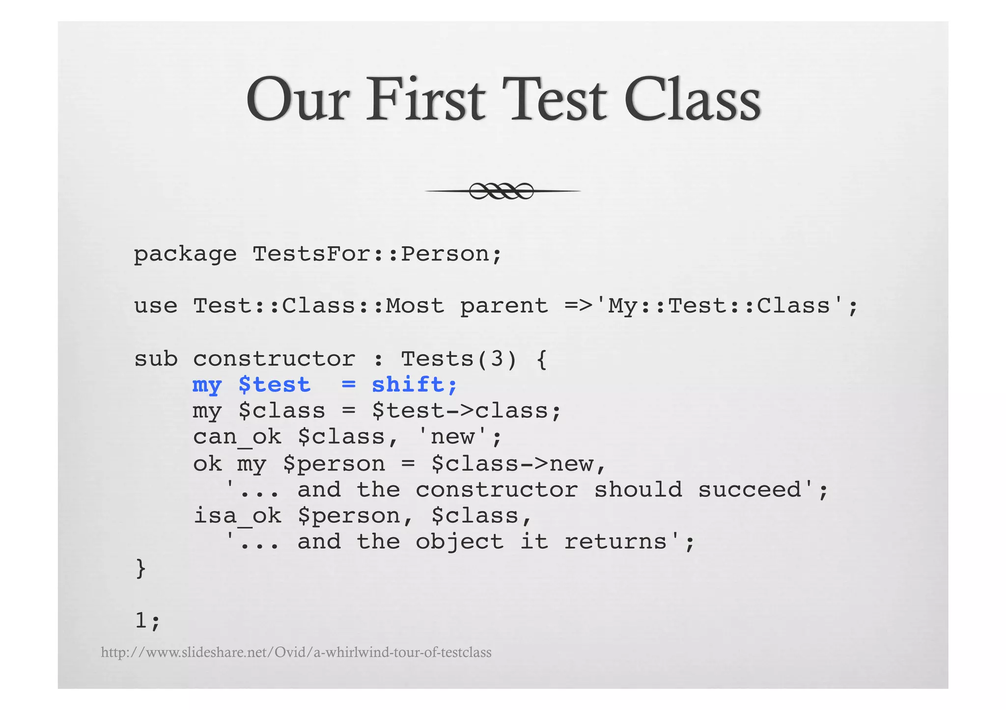 package TestsFor::Person;!

     use Test::Class::Most parent =>'My::Test::Class';!

     sub constructor : Tests(3) {!
         my $test = shift;!
         my $class = $test->class;!
         can_ok $class, 'new';
         ok my $person = $class->new, !
           '... and the constructor should succeed';!
         isa_ok $person, $class, !
           '... and the object it returns';!
     }!

     1;!
http://www.slideshare.net/Ovid/a-whirlwind-tour-of-testclass
 
