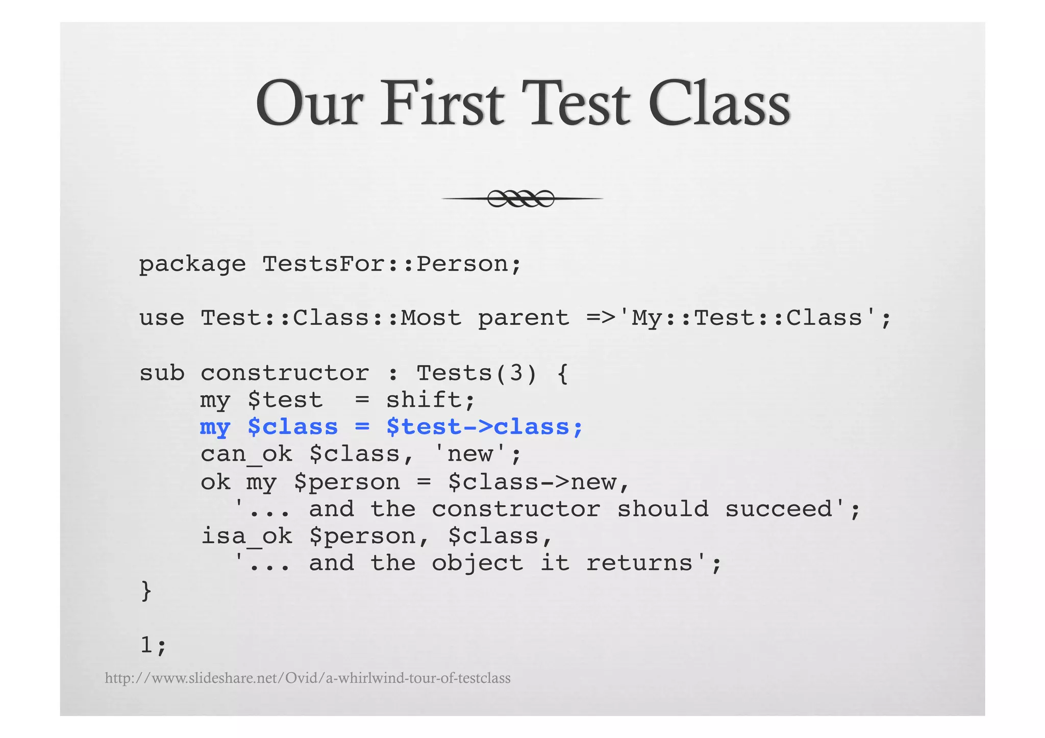 package TestsFor::Person;!

     use Test::Class::Most parent =>'My::Test::Class';!

     sub constructor : Tests(3) {!
         my $test = shift;!
         my $class = $test->class;!
         can_ok $class, 'new';
         ok my $person = $class->new, !
           '... and the constructor should succeed';!
         isa_ok $person, $class, !
           '... and the object it returns';!
     }!

     1;!
http://www.slideshare.net/Ovid/a-whirlwind-tour-of-testclass
 