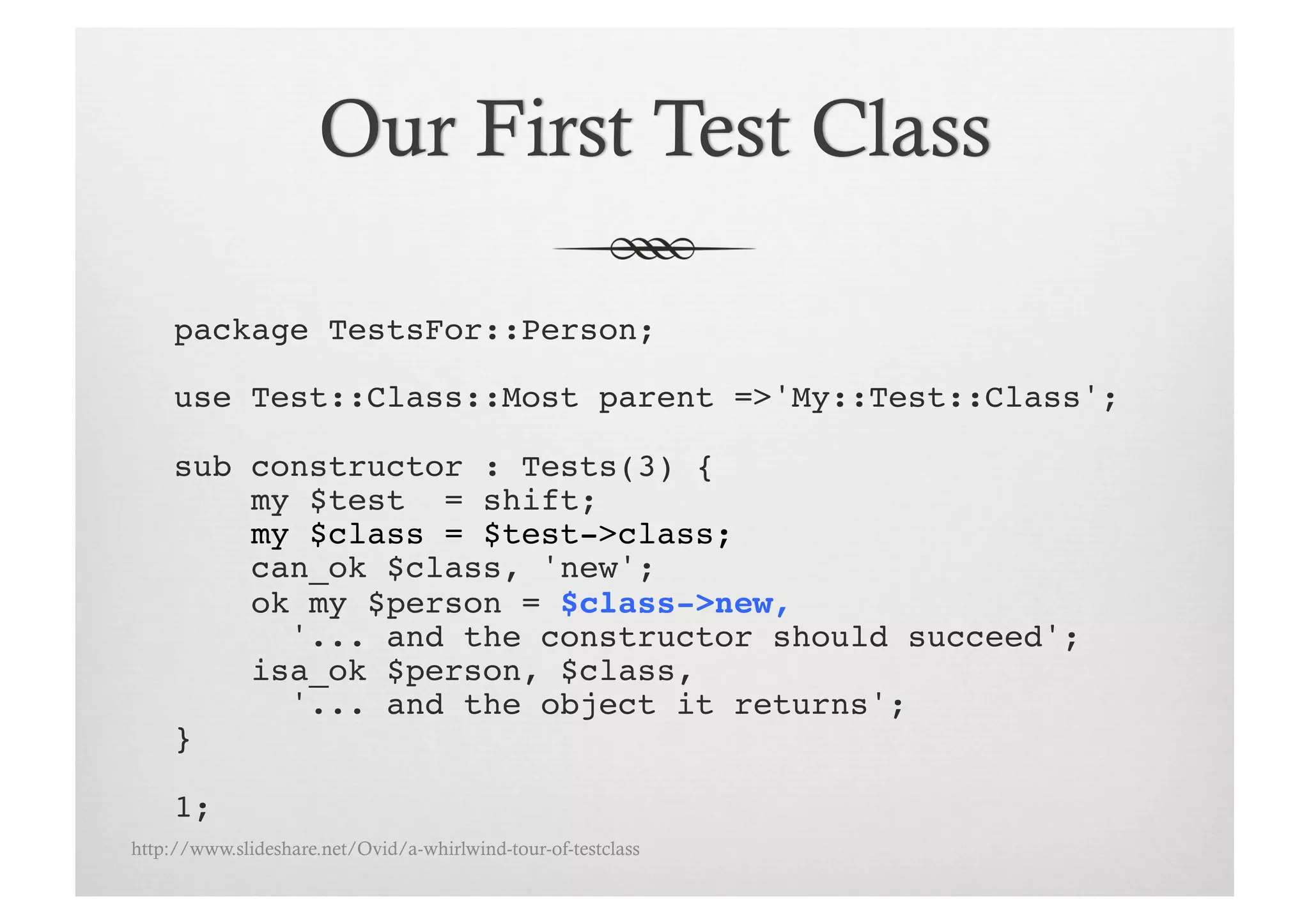 package TestsFor::Person;!

     use Test::Class::Most parent =>'My::Test::Class';!

     sub constructor : Tests(3) {!
         my $test = shift;!
         my $class = $test->class;!
         can_ok $class, 'new';
         ok my $person = $class->new, !
           '... and the constructor should succeed';!
         isa_ok $person, $class, !
           '... and the object it returns';!
     }!

     1;!
http://www.slideshare.net/Ovid/a-whirlwind-tour-of-testclass
 
