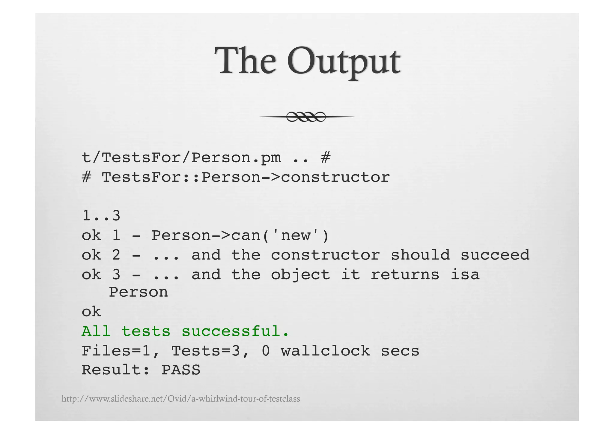 t/TestsFor/Person.pm .. # !
     # TestsFor::Person->constructor!

     1..3!
     ok 1 - Person->can('new')!
     ok 2 - ... and the constructor should succeed!
     ok 3 - ... and the object it returns isa
        Person!
     ok!
     All tests successful.!
     Files=1, Tests=3, 0 wallclock secs!
     Result: PASS!
http://www.slideshare.net/Ovid/a-whirlwind-tour-of-testclass
 