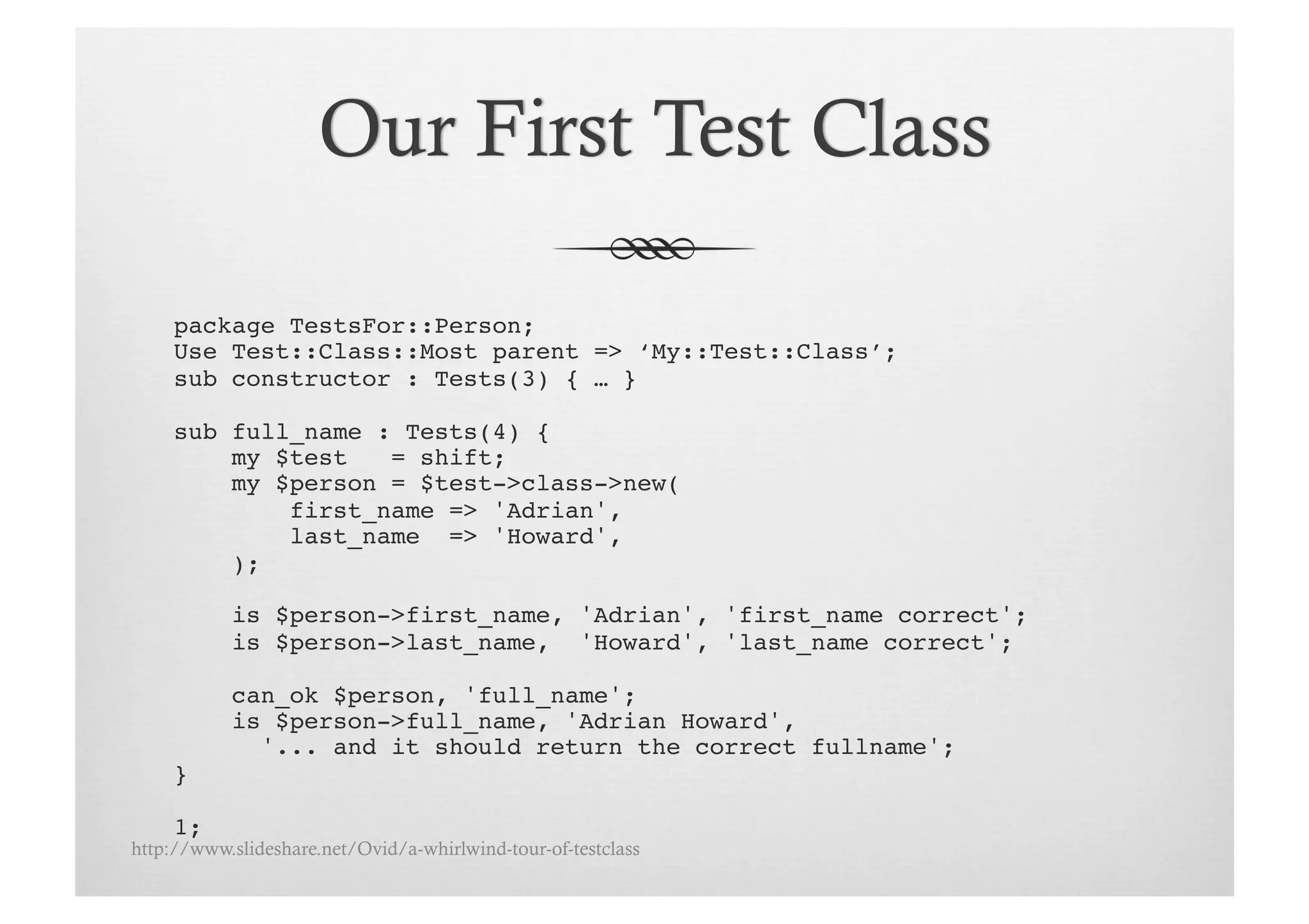 package TestsFor::Person;!
     Use Test::Class::Most parent => ‘My::Test::Class’;!
     sub constructor : Tests(3) { … }!

     sub full_name : Tests(4) {
         my $test   = shift;!
         my $person = $test->class->new(!
             first_name => 'Adrian',!
             last_name => 'Howard',!
         );!

           is $person->first_name, 'Adrian', 'first_name correct';!
           is $person->last_name, 'Howard', 'last_name correct';!

           can_ok $person, 'full_name';!
           is $person->full_name, 'Adrian Howard',!
             '... and it should return the correct fullname';!
     }!

     1;!
http://www.slideshare.net/Ovid/a-whirlwind-tour-of-testclass
 
