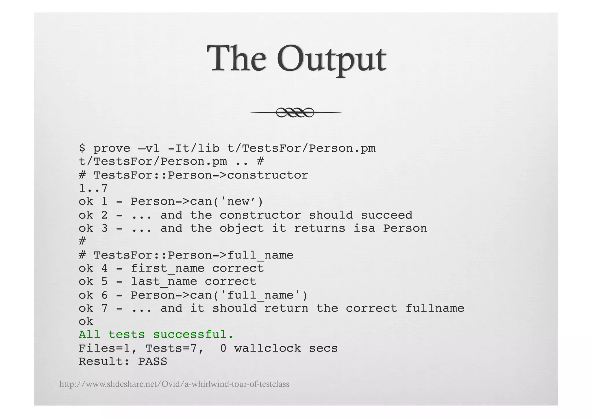 $ prove –vl -It/lib t/TestsFor/Person.pm!
     t/TestsFor/Person.pm .. # !
     # TestsFor::Person->constructor!
     1..7!
     ok 1 - Person->can('new’)!
     ok 2 - ... and the constructor should succeed!
     ok 3 - ... and the object it returns isa Person!
     # !
     # TestsFor::Person->full_name!
     ok 4 - first_name correct!
     ok 5 - last_name correct!
     ok 6 - Person->can('full_name')!
     ok 7 - ... and it should return the correct fullname!
     ok!
     All tests successful.!
     Files=1, Tests=7, 0 wallclock secs!
     Result: PASS!
http://www.slideshare.net/Ovid/a-whirlwind-tour-of-testclass
 
