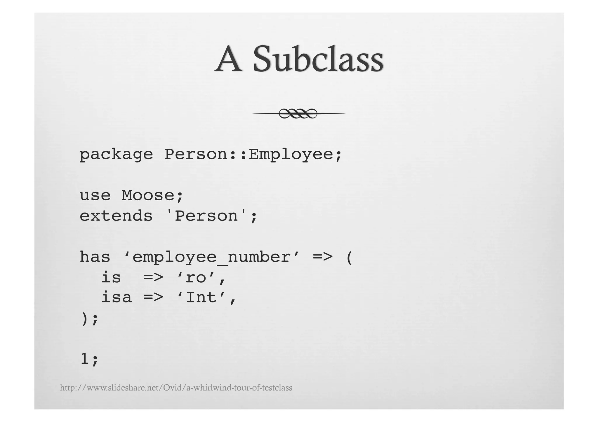 package Person::Employee;

     use Moose;!
     extends 'Person';!

     has ‘employee_number’ => ( !
       is => ‘ro’, !
       isa => ‘Int’,!
     );!

     1;!
http://www.slideshare.net/Ovid/a-whirlwind-tour-of-testclass
 