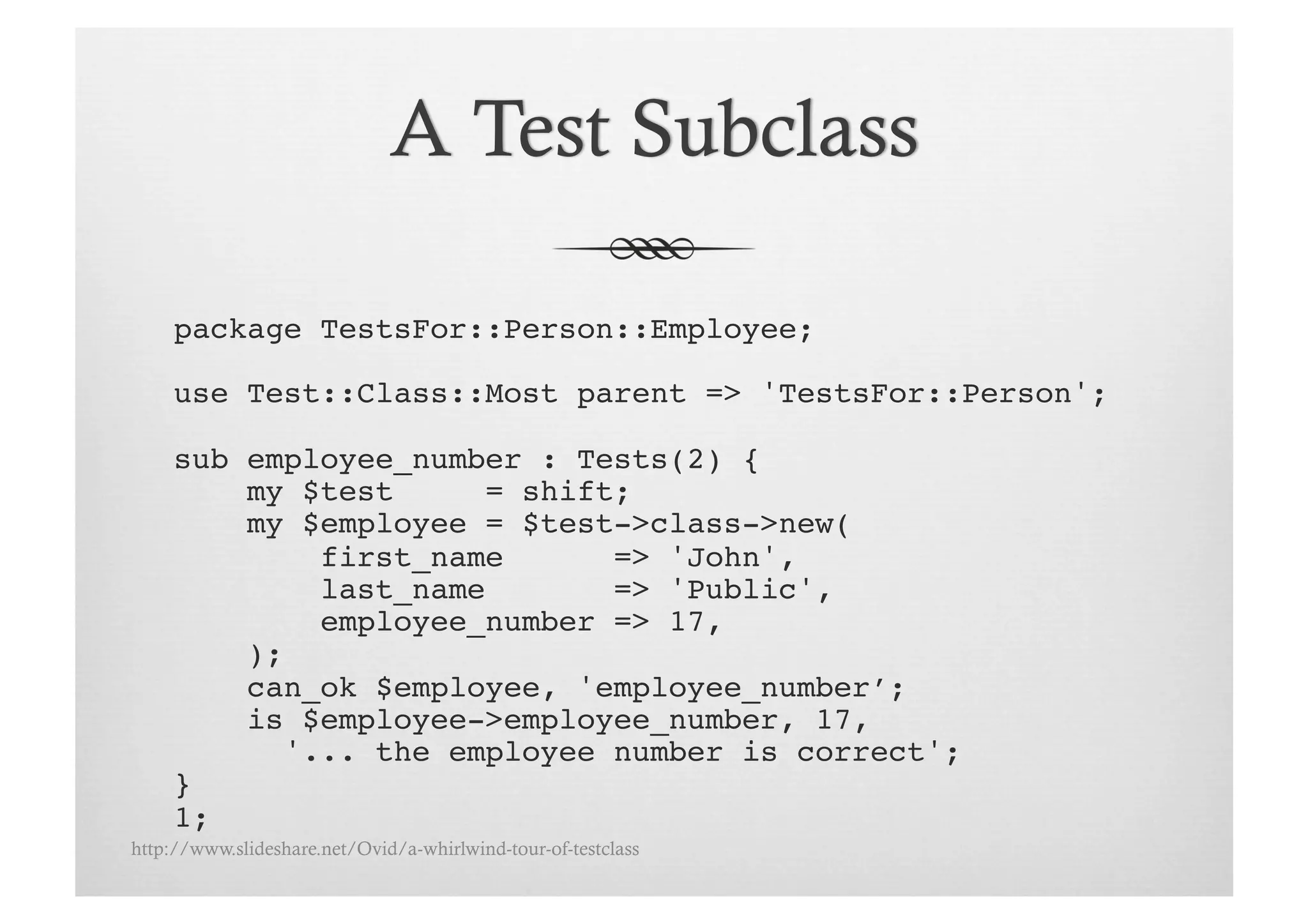 package TestsFor::Person::Employee;!

     use Test::Class::Most parent => 'TestsFor::Person';!

     sub employee_number : Tests(2) {
         my $test      = shift;!
         my $employee = $test->class->new(!
             first_name       => 'John',!
             last_name        => 'Public',!
             employee_number => 17,!
         );!
         can_ok $employee, 'employee_number’;!
         is $employee->employee_number, 17, !
           '... the employee number is correct';!
     }!
     1;!
http://www.slideshare.net/Ovid/a-whirlwind-tour-of-testclass
 