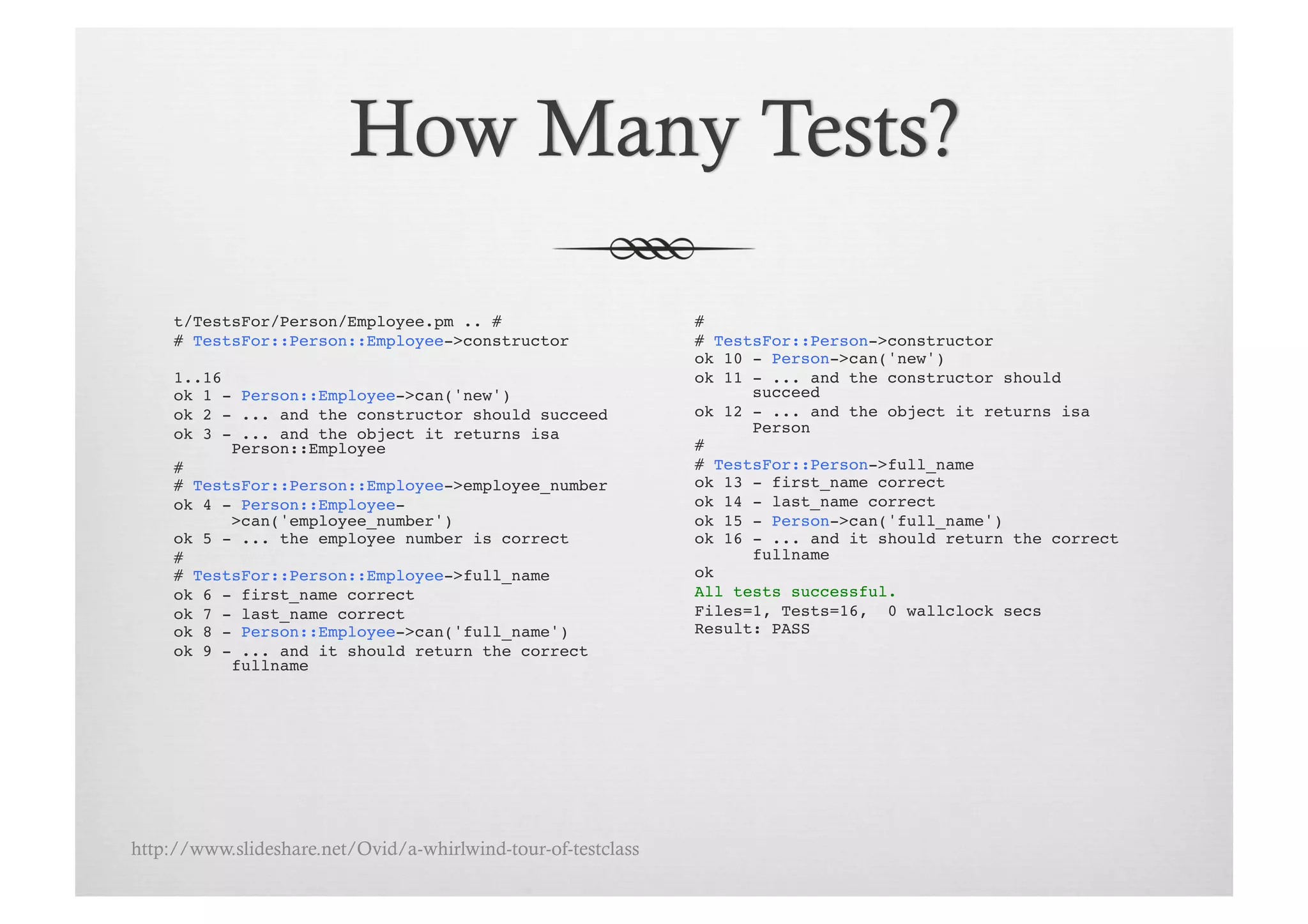 t/TestsFor/Person/Employee.pm .. # !                      # !
     # TestsFor::Person::Employee->constructor!                # TestsFor::Person->constructor!
                                                               ok 10 - Person->can('new')!
     1..16!                                                    ok 11 - ... and the constructor should
     ok 1 - Person::Employee->can('new')!                            succeed!
     ok 2 - ... and the constructor should succeed!            ok 12 - ... and the object it returns isa
     ok 3 - ... and the object it returns isa                        Person!
           Person::Employee!                                   # !
     # !                                                       # TestsFor::Person->full_name!
     # TestsFor::Person::Employee->employee_number!            ok 13 - first_name correct!
     ok 4 - Person::Employee-                                  ok 14 - last_name correct!
           >can('employee_number')!                            ok 15 - Person->can('full_name')!
     ok 5 - ... the employee number is correct!                ok 16 - ... and it should return the correct
     # !                                                             fullname!
     # TestsFor::Person::Employee->full_name!                  ok!
     ok 6 - first_name correct!                                All tests successful.!
     ok 7 - last_name correct!                                 Files=1, Tests=16, 0 wallclock secs!
     ok 8 - Person::Employee->can('full_name')!                Result: PASS!
     ok 9 - ... and it should return the correct
           fullname!




http://www.slideshare.net/Ovid/a-whirlwind-tour-of-testclass
 