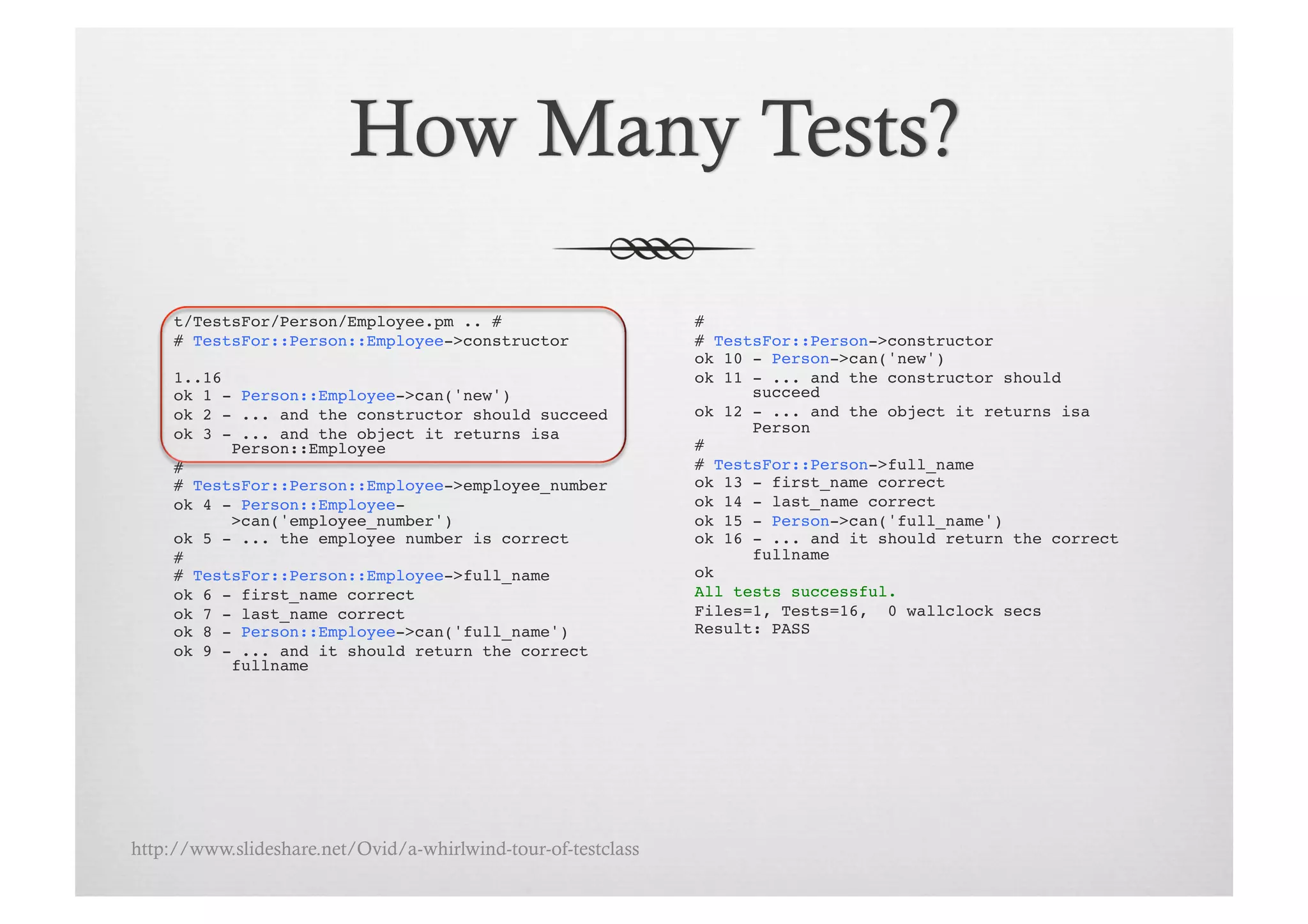 t/TestsFor/Person/Employee.pm .. # !                      # !
     # TestsFor::Person::Employee->constructor!                # TestsFor::Person->constructor!
                                                               ok 10 - Person->can('new')!
     1..16!                                                    ok 11 - ... and the constructor should
     ok 1 - Person::Employee->can('new')!                            succeed!
     ok 2 - ... and the constructor should succeed!            ok 12 - ... and the object it returns isa
     ok 3 - ... and the object it returns isa                        Person!
           Person::Employee!                                   # !
     # !                                                       # TestsFor::Person->full_name!
     # TestsFor::Person::Employee->employee_number!            ok 13 - first_name correct!
     ok 4 - Person::Employee-                                  ok 14 - last_name correct!
           >can('employee_number')!                            ok 15 - Person->can('full_name')!
     ok 5 - ... the employee number is correct!                ok 16 - ... and it should return the correct
     # !                                                             fullname!
     # TestsFor::Person::Employee->full_name!                  ok!
     ok 6 - first_name correct!                                All tests successful.!
     ok 7 - last_name correct!                                 Files=1, Tests=16, 0 wallclock secs!
     ok 8 - Person::Employee->can('full_name')!                Result: PASS!
     ok 9 - ... and it should return the correct
           fullname!




http://www.slideshare.net/Ovid/a-whirlwind-tour-of-testclass
 