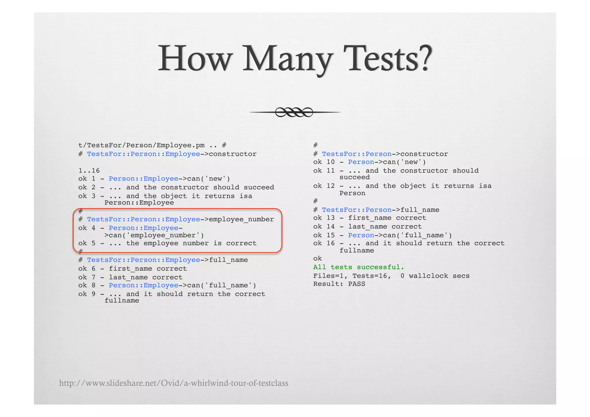 t/TestsFor/Person/Employee.pm .. # !                      # !
     # TestsFor::Person::Employee->constructor!                # TestsFor::Person->constructor!
                                                               ok 10 - Person->can('new')!
     1..16!                                                    ok 11 - ... and the constructor should
     ok 1 - Person::Employee->can('new')!                            succeed!
     ok 2 - ... and the constructor should succeed!            ok 12 - ... and the object it returns isa
     ok 3 - ... and the object it returns isa                        Person!
           Person::Employee!                                   # !
     # !                                                       # TestsFor::Person->full_name!
     # TestsFor::Person::Employee->employee_number!            ok 13 - first_name correct!
     ok 4 - Person::Employee-                                  ok 14 - last_name correct!
           >can('employee_number')!                            ok 15 - Person->can('full_name')!
     ok 5 - ... the employee number is correct!                ok 16 - ... and it should return the correct
     # !                                                             fullname!
     # TestsFor::Person::Employee->full_name!                  ok!
     ok 6 - first_name correct!                                All tests successful.!
     ok 7 - last_name correct!                                 Files=1, Tests=16, 0 wallclock secs!
     ok 8 - Person::Employee->can('full_name')!                Result: PASS!
     ok 9 - ... and it should return the correct
           fullname!




http://www.slideshare.net/Ovid/a-whirlwind-tour-of-testclass
 