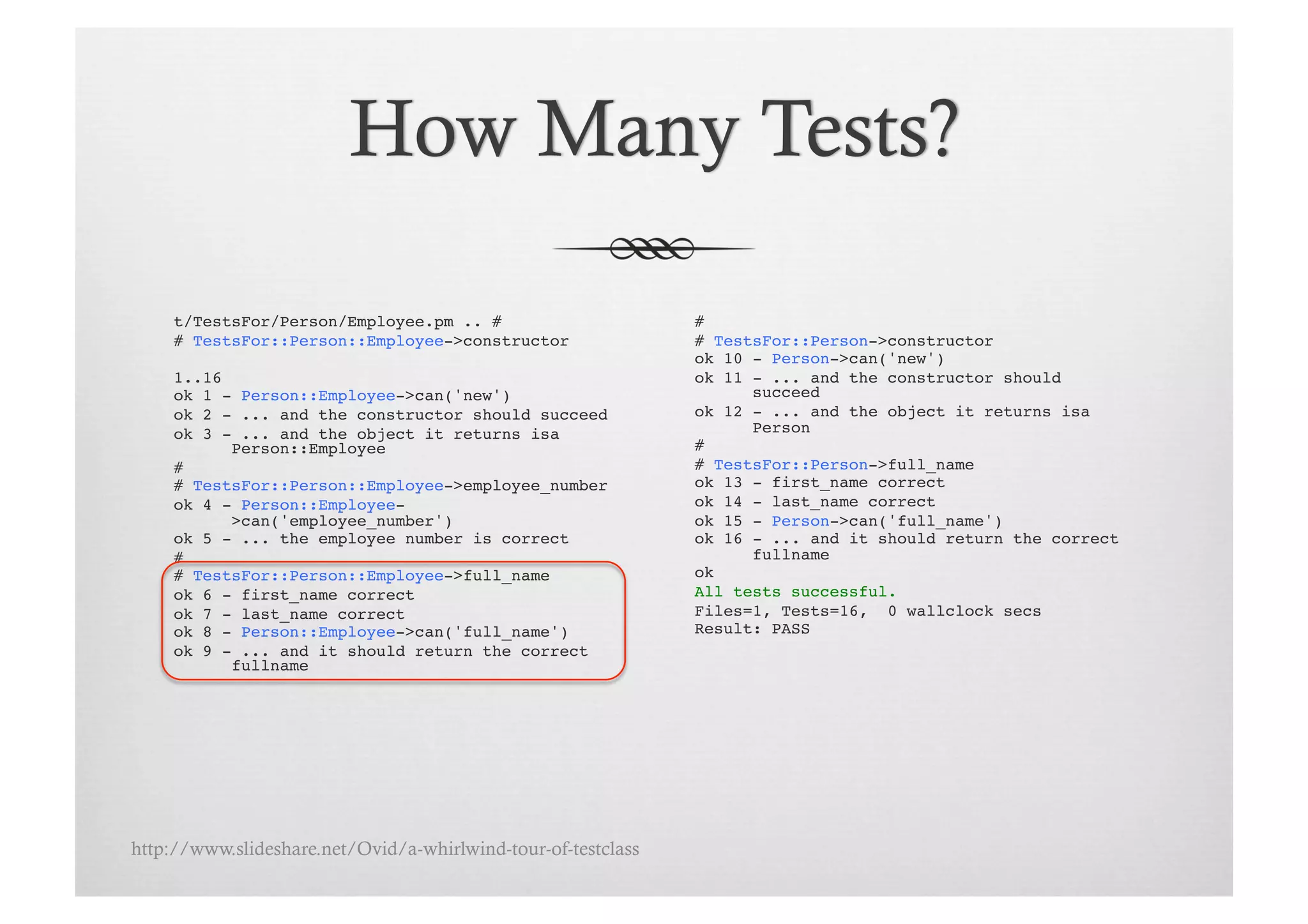 t/TestsFor/Person/Employee.pm .. # !                      # !
     # TestsFor::Person::Employee->constructor!                # TestsFor::Person->constructor!
                                                               ok 10 - Person->can('new')!
     1..16!                                                    ok 11 - ... and the constructor should
     ok 1 - Person::Employee->can('new')!                            succeed!
     ok 2 - ... and the constructor should succeed!            ok 12 - ... and the object it returns isa
     ok 3 - ... and the object it returns isa                        Person!
           Person::Employee!                                   # !
     # !                                                       # TestsFor::Person->full_name!
     # TestsFor::Person::Employee->employee_number!            ok 13 - first_name correct!
     ok 4 - Person::Employee-                                  ok 14 - last_name correct!
           >can('employee_number')!                            ok 15 - Person->can('full_name')!
     ok 5 - ... the employee number is correct!                ok 16 - ... and it should return the correct
     # !                                                             fullname!
     # TestsFor::Person::Employee->full_name!                  ok!
     ok 6 - first_name correct!                                All tests successful.!
     ok 7 - last_name correct!                                 Files=1, Tests=16, 0 wallclock secs!
     ok 8 - Person::Employee->can('full_name')!                Result: PASS!
     ok 9 - ... and it should return the correct
           fullname!




http://www.slideshare.net/Ovid/a-whirlwind-tour-of-testclass
 