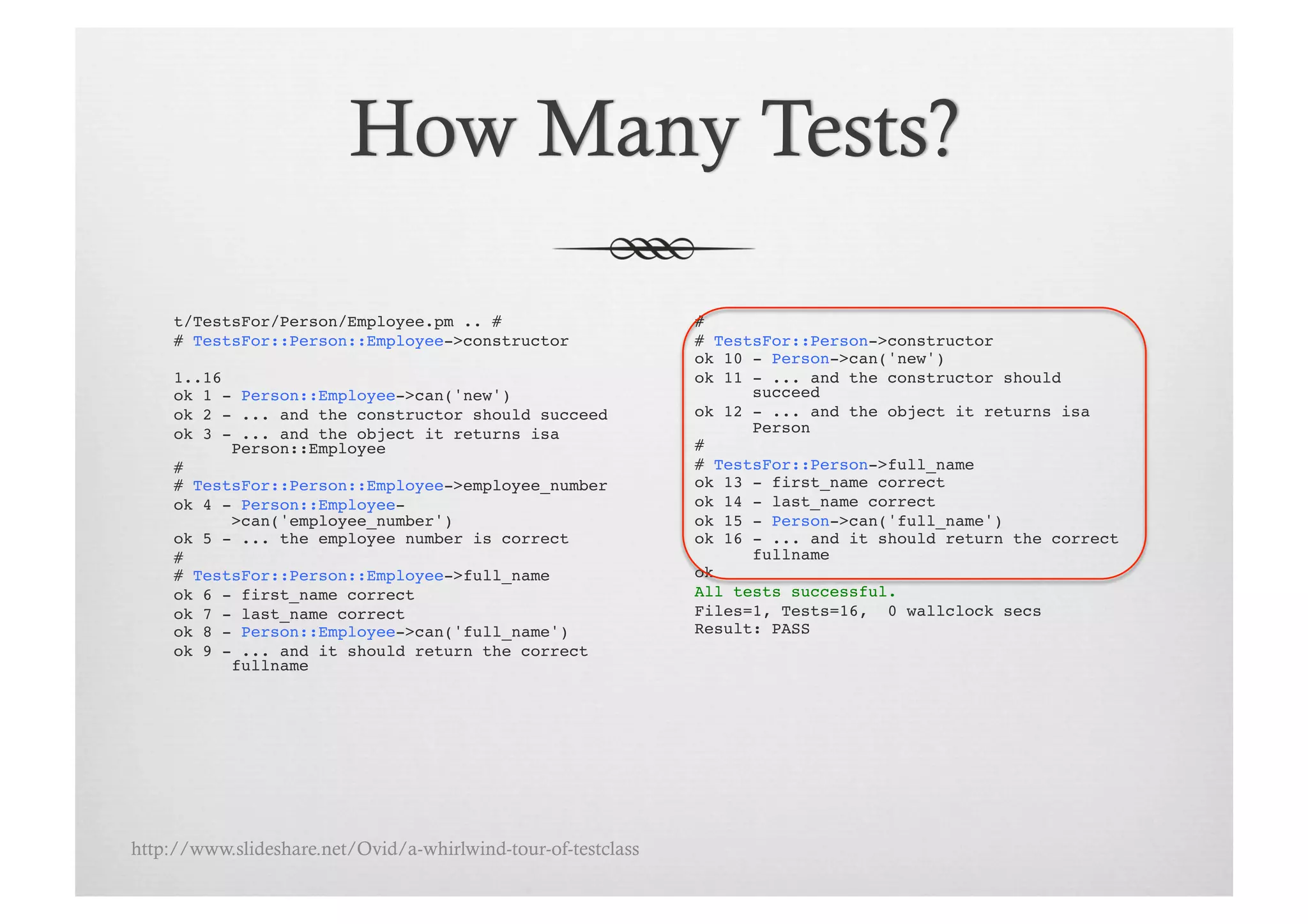 t/TestsFor/Person/Employee.pm .. # !                      # !
     # TestsFor::Person::Employee->constructor!                # TestsFor::Person->constructor!
                                                               ok 10 - Person->can('new')!
     1..16!                                                    ok 11 - ... and the constructor should
     ok 1 - Person::Employee->can('new')!                            succeed!
     ok 2 - ... and the constructor should succeed!            ok 12 - ... and the object it returns isa
     ok 3 - ... and the object it returns isa                        Person!
           Person::Employee!                                   # !
     # !                                                       # TestsFor::Person->full_name!
     # TestsFor::Person::Employee->employee_number!            ok 13 - first_name correct!
     ok 4 - Person::Employee-                                  ok 14 - last_name correct!
           >can('employee_number')!                            ok 15 - Person->can('full_name')!
     ok 5 - ... the employee number is correct!                ok 16 - ... and it should return the correct
     # !                                                             fullname!
     # TestsFor::Person::Employee->full_name!                  ok!
     ok 6 - first_name correct!                                All tests successful.!
     ok 7 - last_name correct!                                 Files=1, Tests=16, 0 wallclock secs!
     ok 8 - Person::Employee->can('full_name')!                Result: PASS!
     ok 9 - ... and it should return the correct
           fullname!




http://www.slideshare.net/Ovid/a-whirlwind-tour-of-testclass
 