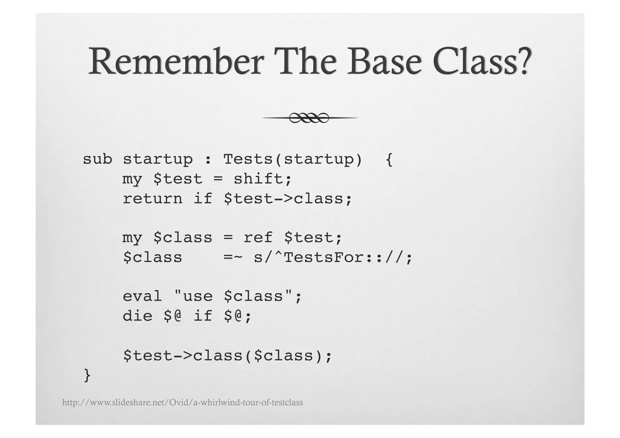 sub startup : Tests(startup)                              {!
         my $test = shift;!
         return if $test->class;!

               my $class = ref $test;!
               $class    =~ s/^TestsFor:://;!

               eval "use $class";!
               die $@ if $@;!

               $test->class($class);!
     }!
http://www.slideshare.net/Ovid/a-whirlwind-tour-of-testclass
 