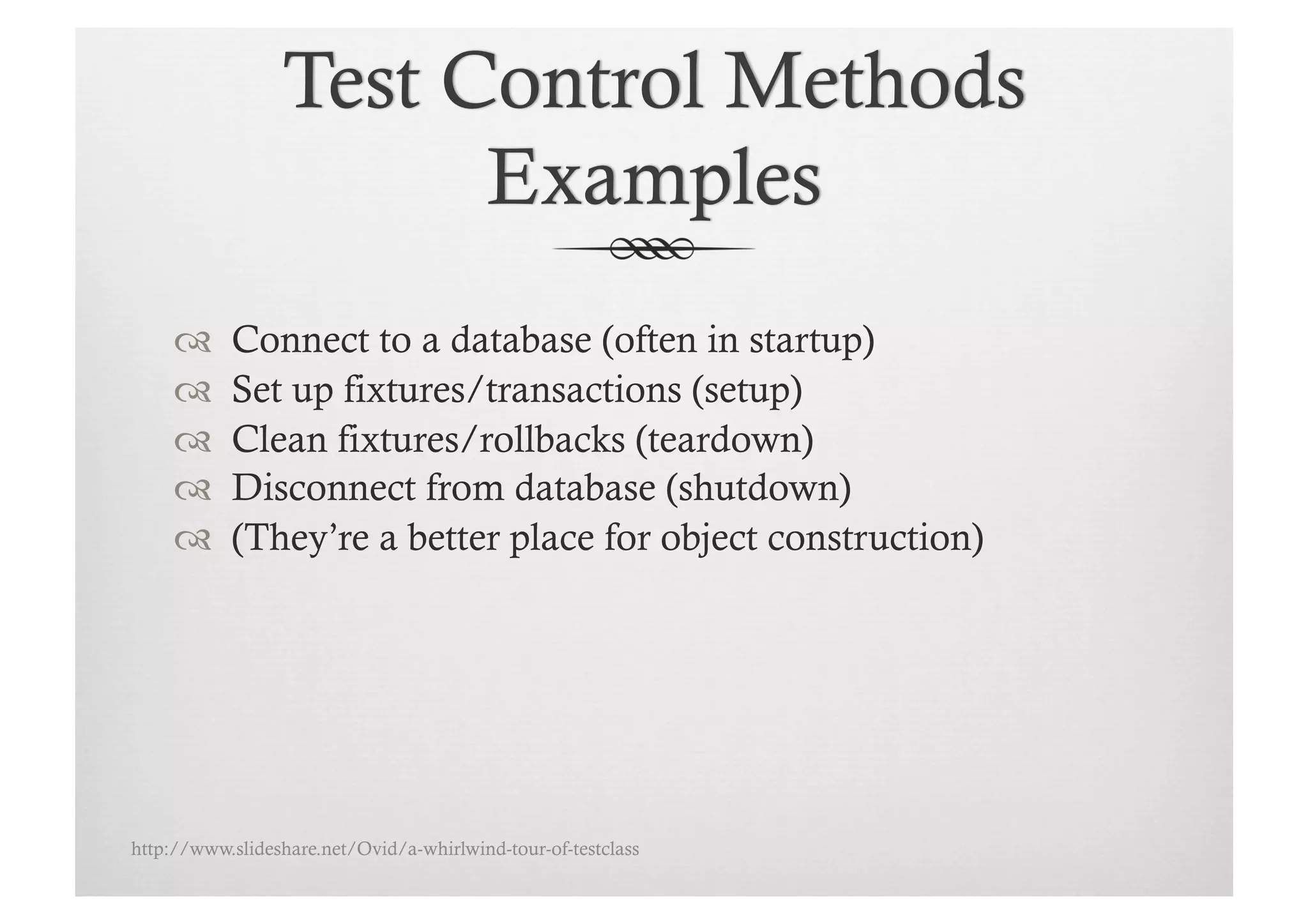      Connect to a database (often in startup)
          Set up fixtures/transactions (setup)
          Clean fixtures/rollbacks (teardown)
          Disconnect from database (shutdown)
          (They’re a better place for object construction)




http://www.slideshare.net/Ovid/a-whirlwind-tour-of-testclass
 