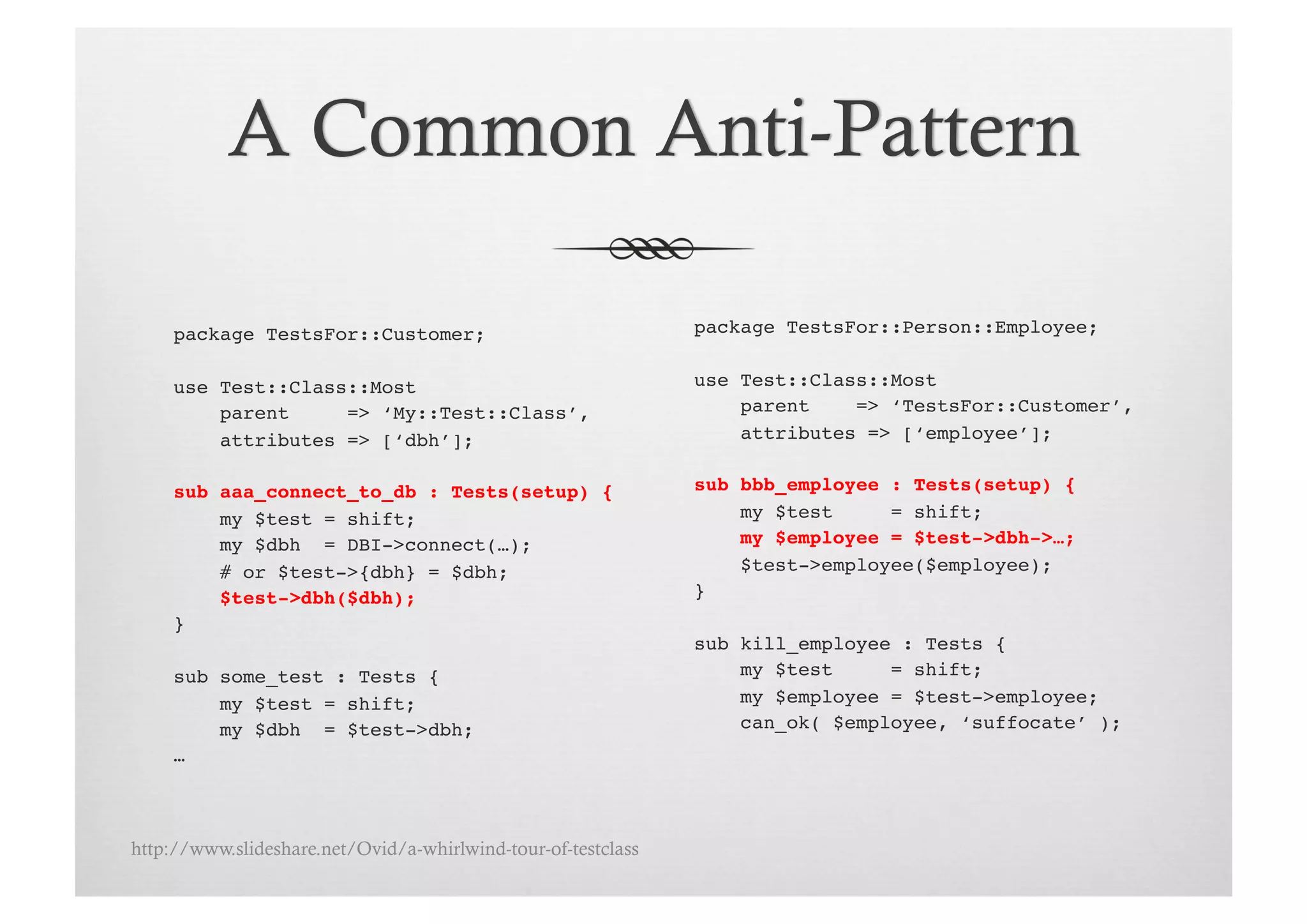 package TestsFor::Customer;!                              package TestsFor::Person::Employee;!


     use Test::Class::Most!                                    use Test::Class::Most!
         parent     => ‘My::Test::Class’,!                         parent    => ‘TestsFor::Customer’,!
         attributes => [‘dbh’];!                                   attributes => [‘employee’];!


     sub aaa_connect_to_db : Tests(setup) {!                   sub bbb_employee : Tests(setup) {!
         my $test = shift;!                                        my $test     = shift;!
         my $dbh = DBI->connect(…);!                               my $employee = $test->dbh->…;!
         # or $test->{dbh} = $dbh;!                                $test->employee($employee);!
         $test->dbh($dbh);!                                    }!
     }!
                                                               sub kill_employee : Tests {!
     sub some_test : Tests {!                                      my $test     = shift;!
         my $test = shift;!                                        my $employee = $test->employee;!
         my $dbh = $test->dbh;!                                    can_ok( $employee, ‘suffocate’ );!
     …!



http://www.slideshare.net/Ovid/a-whirlwind-tour-of-testclass
 