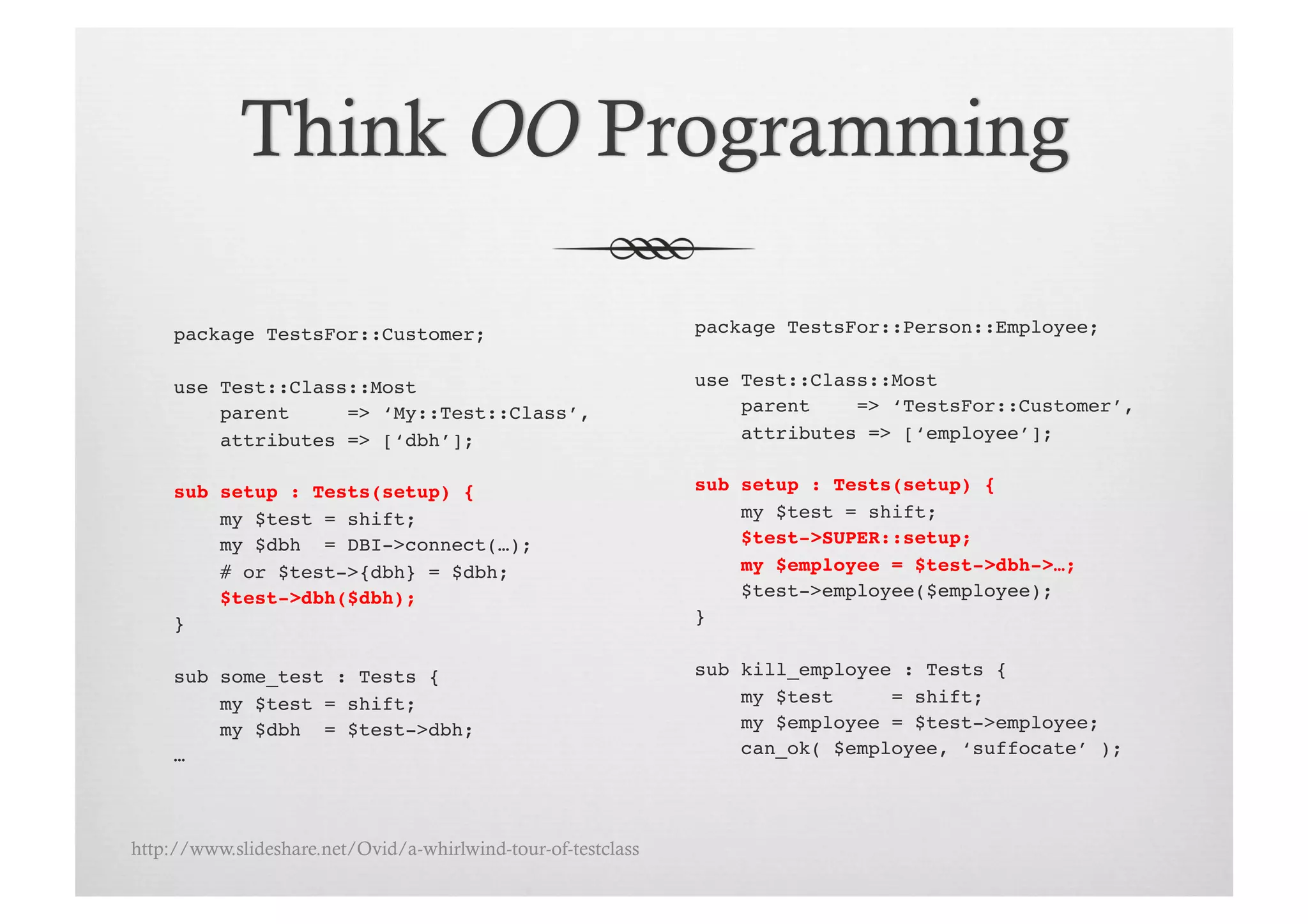 package TestsFor::Customer;!                              package TestsFor::Person::Employee;!


     use Test::Class::Most!                                    use Test::Class::Most!
         parent     => ‘My::Test::Class’,!                         parent    => ‘TestsFor::Customer’,!
         attributes => [‘dbh’];!                                   attributes => [‘employee’];!


     sub setup : Tests(setup) {!                               sub setup : Tests(setup) {!
         my $test = shift;!                                        my $test = shift;!
         my $dbh = DBI->connect(…);!                               $test->SUPER::setup;!
         # or $test->{dbh} = $dbh;!                                my $employee = $test->dbh->…;!
         $test->dbh($dbh);!                                        $test->employee($employee);!
     }!                                                        }!


     sub some_test : Tests {!                                  sub kill_employee : Tests {!
         my $test = shift;!                                        my $test     = shift;!
         my $dbh = $test->dbh;!                                    my $employee = $test->employee;!
     …!                                                            can_ok( $employee, ‘suffocate’ );!




http://www.slideshare.net/Ovid/a-whirlwind-tour-of-testclass
 