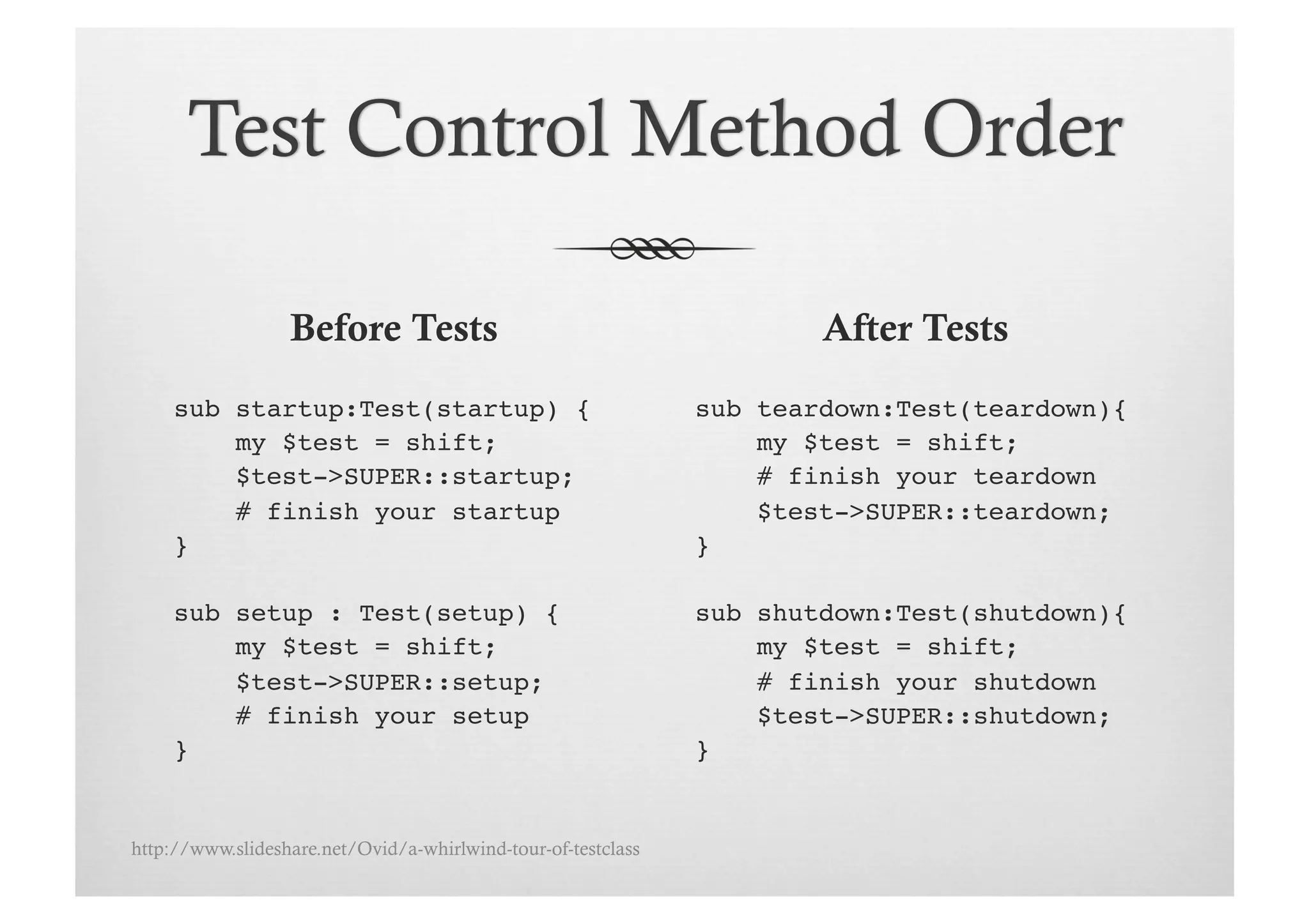 Before Tests                                         After Tests
     sub startup:Test(startup) {!                              sub teardown:Test(teardown){!
         my $test = shift;!                                        my $test = shift;!
         $test->SUPER::startup;!                                   # finish your teardown!
         # finish your startup!                                    $test->SUPER::teardown;!
     }!                                                        }!

     sub setup : Test(setup) {!                                sub shutdown:Test(shutdown){!
         my $test = shift;!                                        my $test = shift;!
         $test->SUPER::setup;!                                     # finish your shutdown!
         # finish your setup!                                      $test->SUPER::shutdown;!
     }!                                                        }!


http://www.slideshare.net/Ovid/a-whirlwind-tour-of-testclass
 
